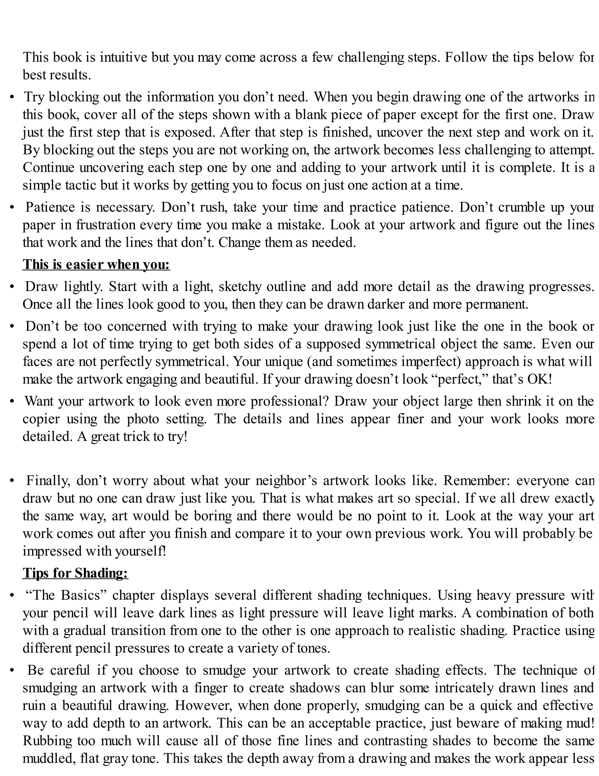 This book is intuitive but you may come across a few challenging steps. Follow the tips below for
best results.
• Try blocking out the information you don’t need. When you begin drawing one of the artworks in
this book, cover all of the steps shown with a blank piece of paper except for the first one. Draw
just the first step that is exposed. After that step is finished, uncover the next step and work on it.
By blocking out the steps you are not working on, the artwork becomes less challenging to attempt.
Continue uncovering each step one by one and adding to your artwork until it is complete. It is a
simple tactic but it works by getting you to focus on just one action at a time.
• Patience is necessary. Don’t rush, take your time and practice patience. Don’t crumble up your
paper in frustration every time you make a mistake. Look at your artwork and figure out the lines
that work and the lines that don’t. Change them as needed.
This is easier when you:
• Draw lightly. Start with a light, sketchy outline and add more detail as the drawing progresses.
Once all the lines look good to you, then they can be drawn darker and more permanent.
• Don’t be too concerned with trying to make your drawing look just like the one in the book or
spend a lot of time trying to get both sides of a supposed symmetrical object the same. Even our
faces are not perfectly symmetrical. Your unique (and sometimes imperfect) approach is what will
make the artwork engaging and beautiful. If your drawing doesn’t look “perfect,” that’s OK!
• Want your artwork to look even more professional? Draw your object large then shrink it on the
copier using the photo setting. The details and lines appear finer and your work looks more
detailed. A great trick to try!
• Finally, don’t worry about what your neighbor’s artwork looks like. Remember: everyone can
draw but no one can draw just like you. That is what makes art so special. If we all drew exactly
the same way, art would be boring and there would be no point to it. Look at the way your art
work comes out after you finish and compare it to your own previous work. You will probably be
impressed with yourself!
Tips for Shading:
• “The Basics” chapter displays several different shading techniques. Using heavy pressure with
your pencil will leave dark lines as light pressure will leave light marks. A combination of both
with a gradual transition from one to the other is one approach to realistic shading. Practice using
different pencil pressures to create a variety of tones.
• Be careful if you choose to smudge your artwork to create shading effects. The technique of
smudging an artwork with a finger to create shadows can blur some intricately drawn lines and
ruin a beautiful drawing. However, when done properly, smudging can be a quick and effective
way to add depth to an artwork. This can be an acceptable practice, just beware of making mud!
Rubbing too much will cause all of those fine lines and contrasting shades to become the same
muddled, flat gray tone. This takes the depth away from a drawing and makes the work appear less
 