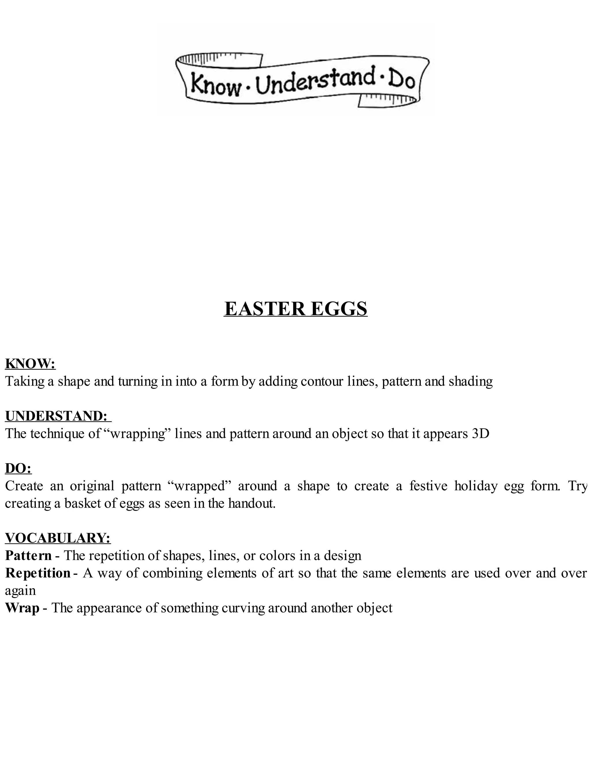 EASTER EGGS
KNOW:
Taking a shape and turning in into a form by adding contour lines, pattern and shading
UNDERSTAND:
The technique of “wrapping” lines and pattern around an object so that it appears 3D
DO:
Create an original pattern “wrapped” around a shape to create a festive holiday egg form. Try
creating a basket of eggs as seen in the handout.
VOCABULARY:
Pattern - The repetition of shapes, lines, or colors in a design
Repetition- A way of combining elements of art so that the same elements are used over and over
again
Wrap - The appearance of something curving around another object
 