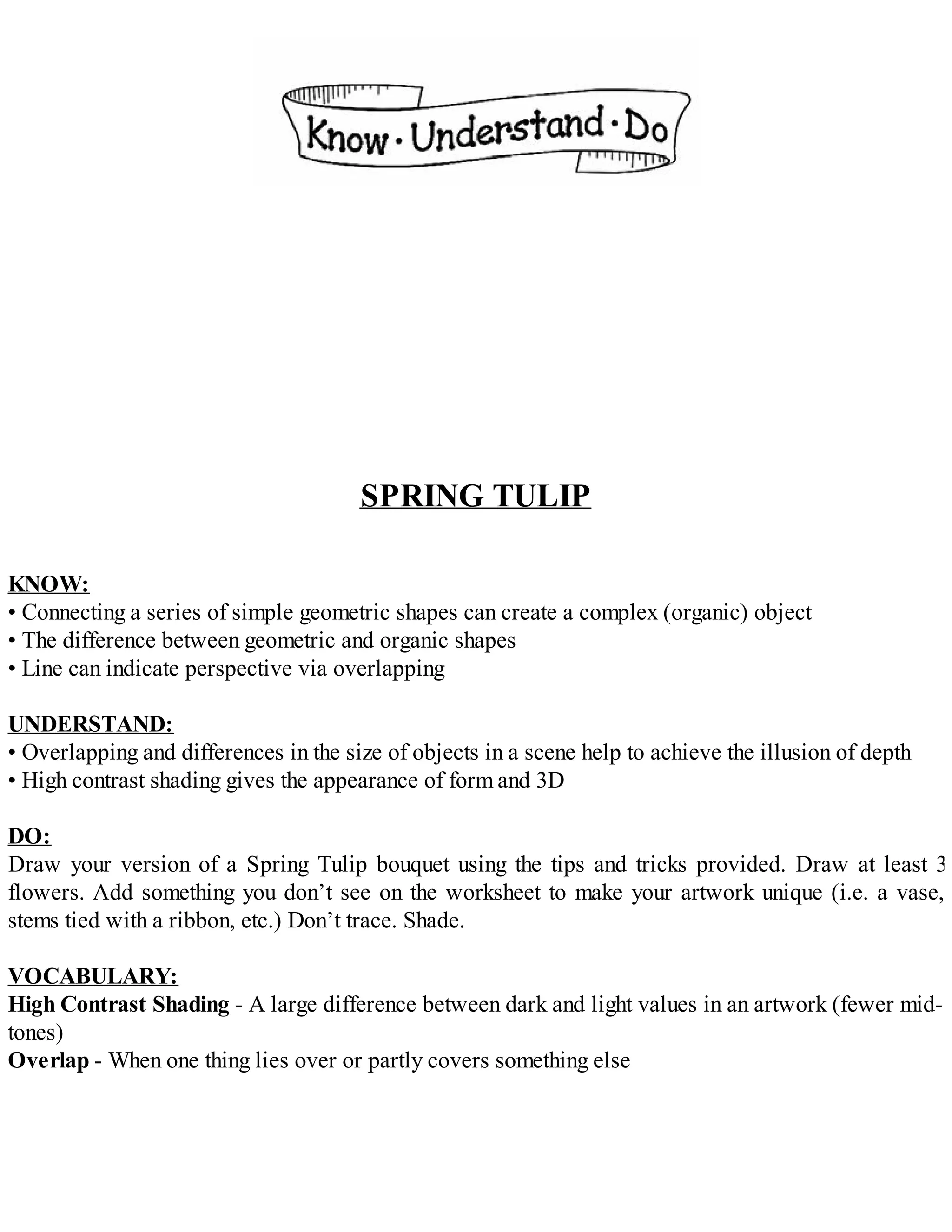 SPRING TULIP
KNOW:
• Connecting a series of simple geometric shapes can create a complex (organic) object
• The difference between geometric and organic shapes
• Line can indicate perspective via overlapping
UNDERSTAND:
• Overlapping and differences in the size of objects in a scene help to achieve the illusion of depth
• High contrast shading gives the appearance of form and 3D
DO:
Draw your version of a Spring Tulip bouquet using the tips and tricks provided. Draw at least 3
flowers. Add something you don’t see on the worksheet to make your artwork unique (i.e. a vase,
stems tied with a ribbon, etc.) Don’t trace. Shade.
VOCABULARY:
High Contrast Shading - A large difference between dark and light values in an artwork (fewer mid-
tones)
Overlap - When one thing lies over or partly covers something else
 