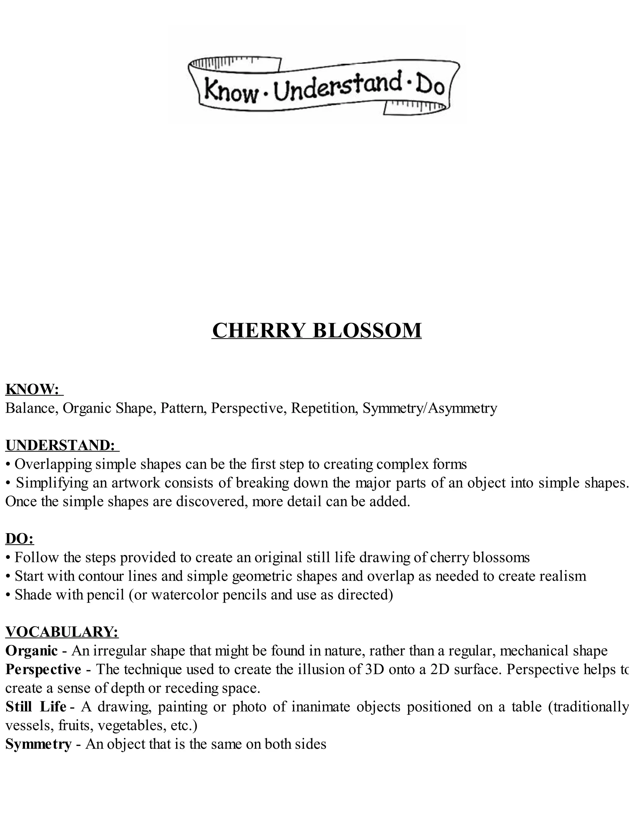 CHERRY BLOSSOM
KNOW:
Balance, Organic Shape, Pattern, Perspective, Repetition, Symmetry/Asymmetry
UNDERSTAND:
• Overlapping simple shapes can be the first step to creating complex forms
• Simplifying an artwork consists of breaking down the major parts of an object into simple shapes.
Once the simple shapes are discovered, more detail can be added.
DO:
• Follow the steps provided to create an original still life drawing of cherry blossoms
• Start with contour lines and simple geometric shapes and overlap as needed to create realism
• Shade with pencil (or watercolor pencils and use as directed)
VOCABULARY:
Organic - An irregular shape that might be found in nature, rather than a regular, mechanical shape
Perspective - The technique used to create the illusion of 3D onto a 2D surface. Perspective helps to
create a sense of depth or receding space.
Still Life - A drawing, painting or photo of inanimate objects positioned on a table (traditionally
vessels, fruits, vegetables, etc.)
Symmetry - An object that is the same on both sides
 