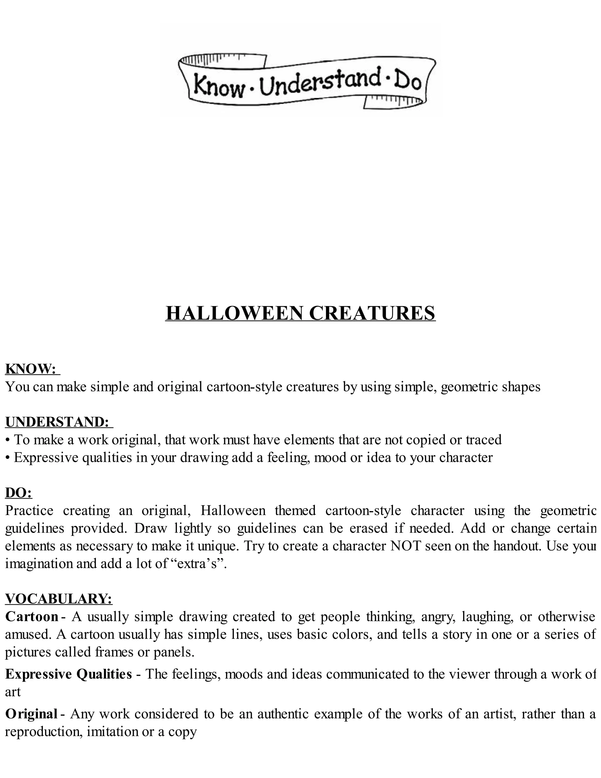 HALLOWEEN CREATURES
KNOW:
You can make simple and original cartoon-style creatures by using simple, geometric shapes
UNDERSTAND:
• To make a work original, that work must have elements that are not copied or traced
• Expressive qualities in your drawing add a feeling, mood or idea to your character
DO:
Practice creating an original, Halloween themed cartoon-style character using the geometric
guidelines provided. Draw lightly so guidelines can be erased if needed. Add or change certain
elements as necessary to make it unique. Try to create a character NOT seen on the handout. Use your
imagination and add a lot of “extra’s”.
VOCABULARY:
Cartoon- A usually simple drawing created to get people thinking, angry, laughing, or otherwise
amused. A cartoon usually has simple lines, uses basic colors, and tells a story in one or a series of
pictures called frames or panels.
Expressive Qualities - The feelings, moods and ideas communicated to the viewer through a work of
art
Original - Any work considered to be an authentic example of the works of an artist, rather than a
reproduction, imitation or a copy
 