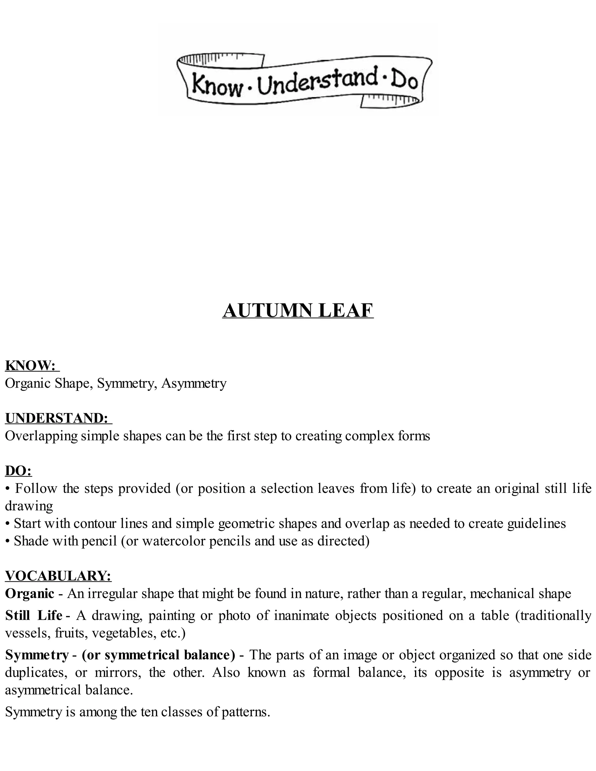 AUTUMN LEAF
KNOW:
Organic Shape, Symmetry, Asymmetry
UNDERSTAND:
Overlapping simple shapes can be the first step to creating complex forms
DO:
• Follow the steps provided (or position a selection leaves from life) to create an original still life
drawing
• Start with contour lines and simple geometric shapes and overlap as needed to create guidelines
• Shade with pencil (or watercolor pencils and use as directed)
VOCABULARY:
Organic - An irregular shape that might be found in nature, rather than a regular, mechanical shape
Still Life - A drawing, painting or photo of inanimate objects positioned on a table (traditionally
vessels, fruits, vegetables, etc.)
Symmetry - (or symmetrical balance) - The parts of an image or object organized so that one side
duplicates, or mirrors, the other. Also known as formal balance, its opposite is asymmetry or
asymmetrical balance.
Symmetry is among the ten classes of patterns.
 