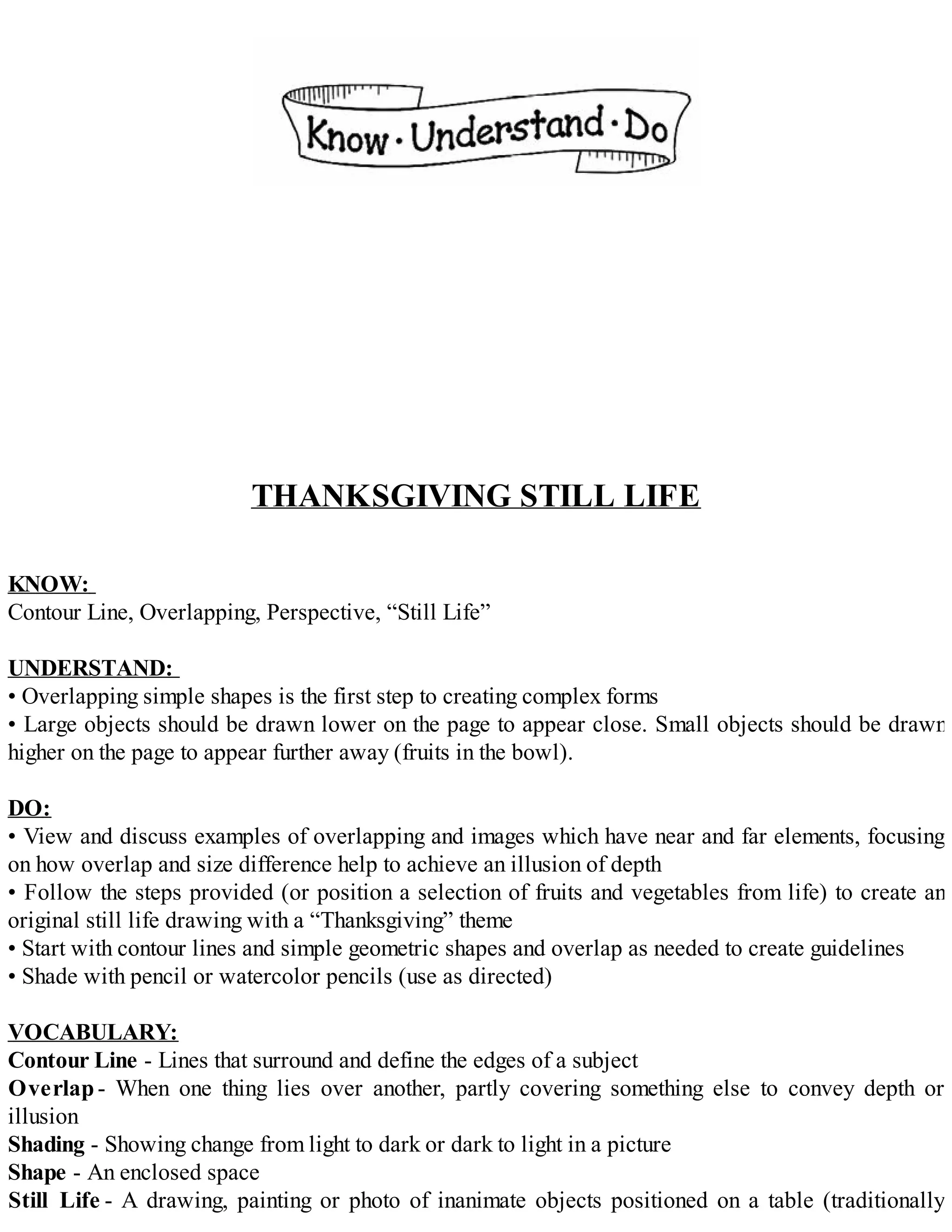 THANKSGIVING STILL LIFE
KNOW:
Contour Line, Overlapping, Perspective, “Still Life”
UNDERSTAND:
• Overlapping simple shapes is the first step to creating complex forms
• Large objects should be drawn lower on the page to appear close. Small objects should be drawn
higher on the page to appear further away (fruits in the bowl).
DO:
• View and discuss examples of overlapping and images which have near and far elements, focusing
on how overlap and size difference help to achieve an illusion of depth
• Follow the steps provided (or position a selection of fruits and vegetables from life) to create an
original still life drawing with a “Thanksgiving” theme
• Start with contour lines and simple geometric shapes and overlap as needed to create guidelines
• Shade with pencil or watercolor pencils (use as directed)
VOCABULARY:
Contour Line - Lines that surround and define the edges of a subject
Overlap- When one thing lies over another, partly covering something else to convey depth or
illusion
Shading - Showing change from light to dark or dark to light in a picture
Shape - An enclosed space
Still Life - A drawing, painting or photo of inanimate objects positioned on a table (traditionally
 