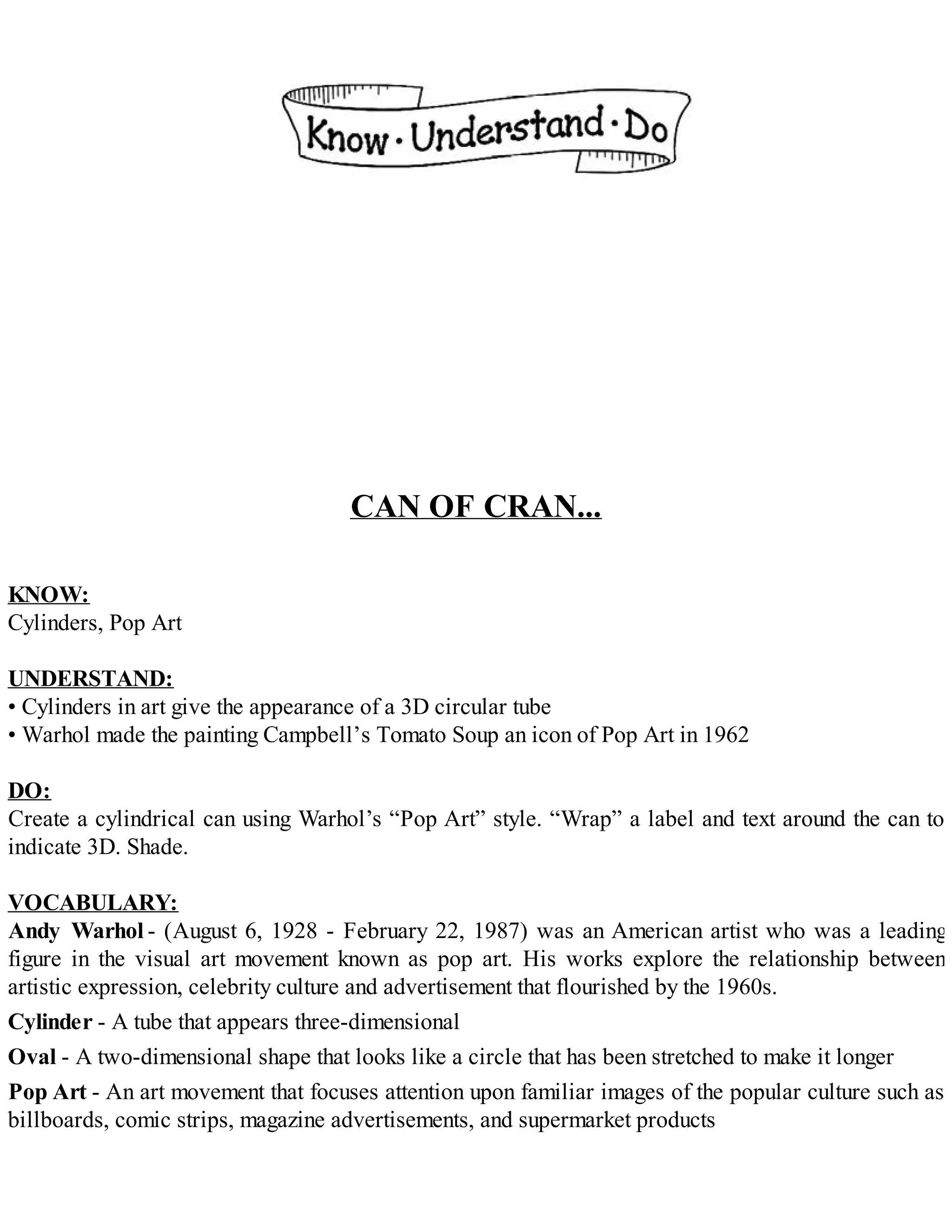 CAN OF CRAN...
KNOW:
Cylinders, Pop Art
UNDERSTAND:
• Cylinders in art give the appearance of a 3D circular tube
• Warhol made the painting Campbell’s Tomato Soup an icon of Pop Art in 1962
DO:
Create a cylindrical can using Warhol’s “Pop Art” style. “Wrap” a label and text around the can to
indicate 3D. Shade.
VOCABULARY:
Andy Warhol - (August 6, 1928 - February 22, 1987) was an American artist who was a leading
figure in the visual art movement known as pop art. His works explore the relationship between
artistic expression, celebrity culture and advertisement that flourished by the 1960s.
Cylinder - A tube that appears three-dimensional
Oval - A two-dimensional shape that looks like a circle that has been stretched to make it longer
Pop Art - An art movement that focuses attention upon familiar images of the popular culture such as
billboards, comic strips, magazine advertisements, and supermarket products
 
