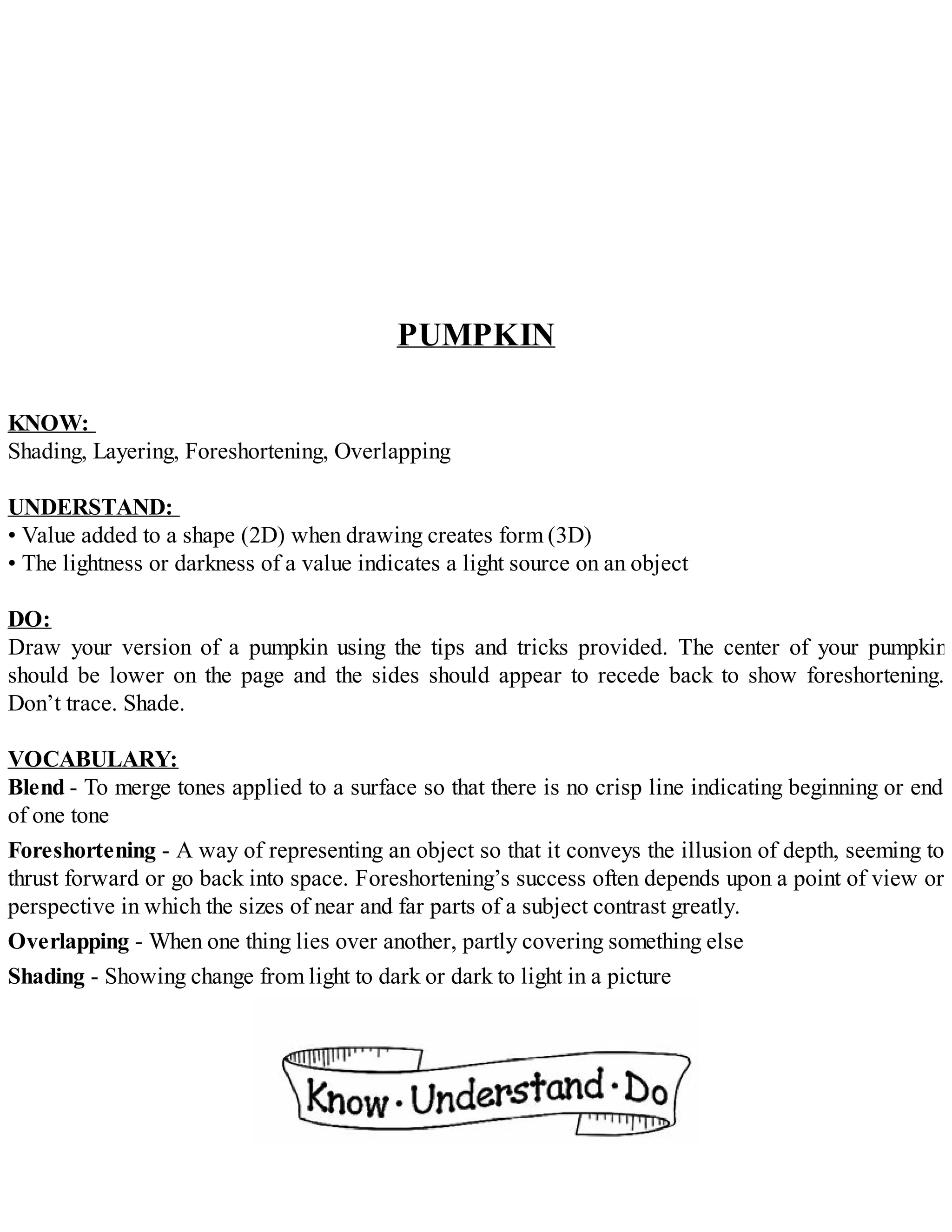 PUMPKIN
KNOW:
Shading, Layering, Foreshortening, Overlapping
UNDERSTAND:
• Value added to a shape (2D) when drawing creates form (3D)
• The lightness or darkness of a value indicates a light source on an object
DO:
Draw your version of a pumpkin using the tips and tricks provided. The center of your pumpkin
should be lower on the page and the sides should appear to recede back to show foreshortening.
Don’t trace. Shade.
VOCABULARY:
Blend - To merge tones applied to a surface so that there is no crisp line indicating beginning or end
of one tone
Foreshortening - A way of representing an object so that it conveys the illusion of depth, seeming to
thrust forward or go back into space. Foreshortening’s success often depends upon a point of view or
perspective in which the sizes of near and far parts of a subject contrast greatly.
Overlapping - When one thing lies over another, partly covering something else
Shading - Showing change from light to dark or dark to light in a picture
 