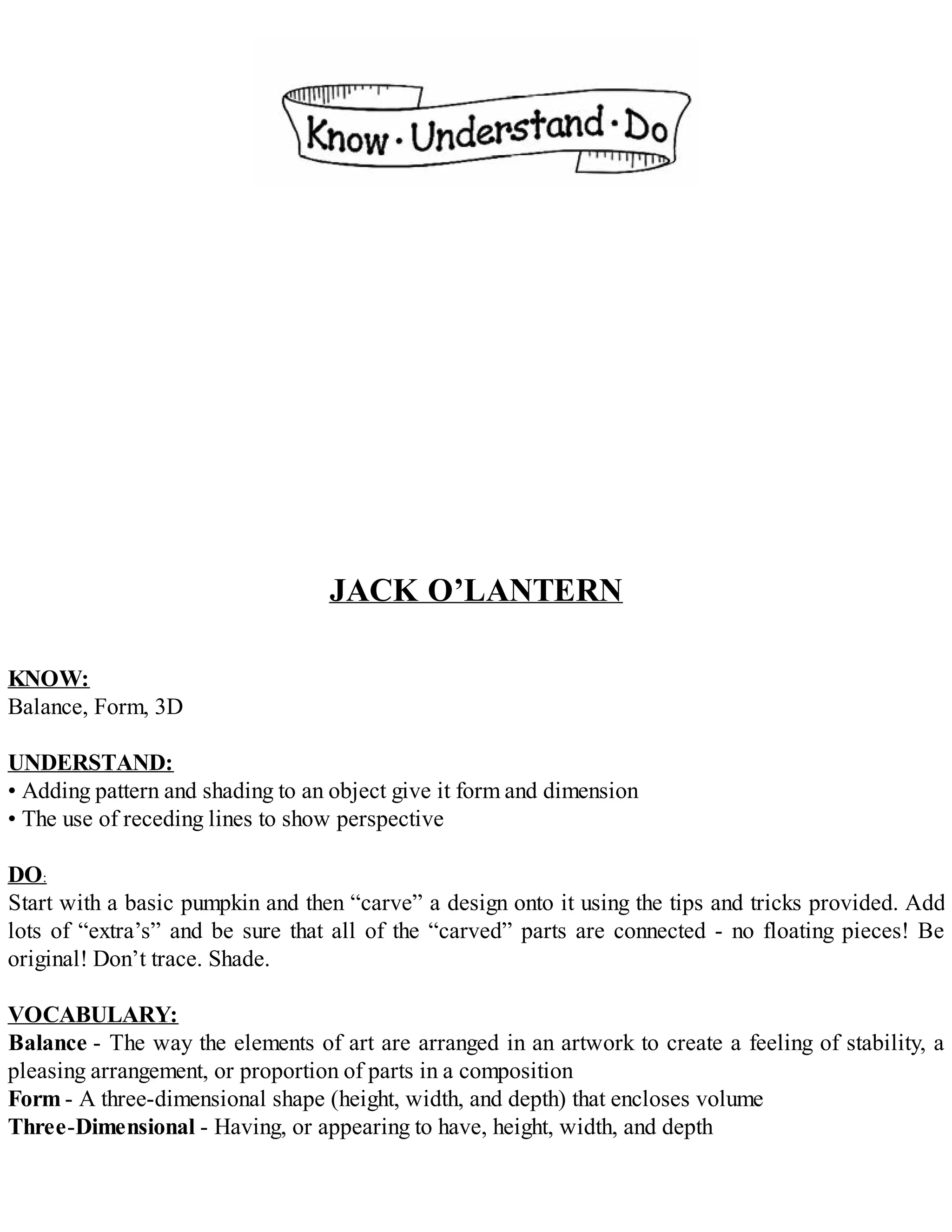JACK O’LANTERN
KNOW:
Balance, Form, 3D
UNDERSTAND:
• Adding pattern and shading to an object give it form and dimension
• The use of receding lines to show perspective
DO:
Start with a basic pumpkin and then “carve” a design onto it using the tips and tricks provided. Add
lots of “extra’s” and be sure that all of the “carved” parts are connected - no floating pieces! Be
original! Don’t trace. Shade.
VOCABULARY:
Balance - The way the elements of art are arranged in an artwork to create a feeling of stability, a
pleasing arrangement, or proportion of parts in a composition
Form - A three-dimensional shape (height, width, and depth) that encloses volume
Three-Dimensional - Having, or appearing to have, height, width, and depth
 
