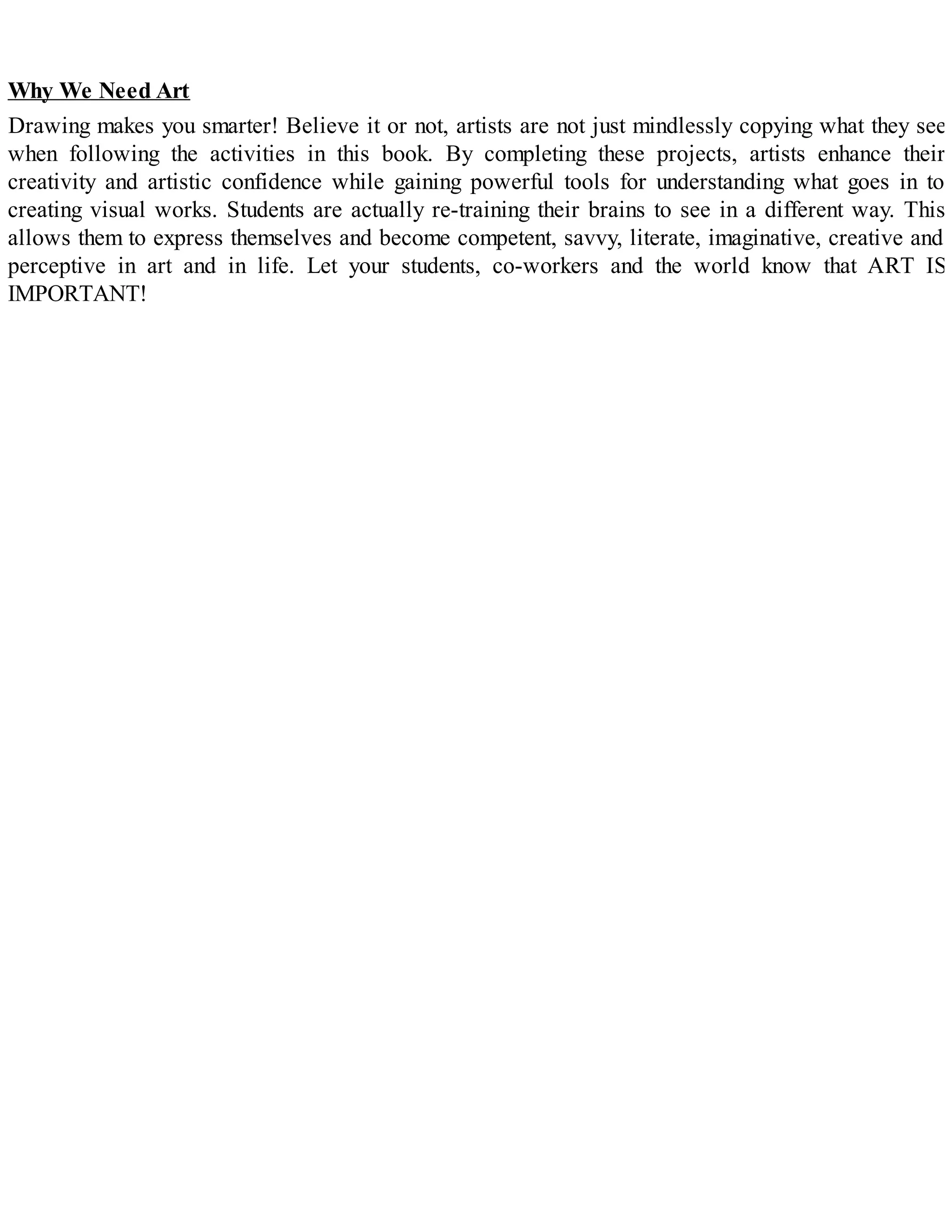 Why We Need Art
Drawing makes you smarter! Believe it or not, artists are not just mindlessly copying what they see
when following the activities in this book. By completing these projects, artists enhance their
creativity and artistic confidence while gaining powerful tools for understanding what goes in to
creating visual works. Students are actually re-training their brains to see in a different way. This
allows them to express themselves and become competent, savvy, literate, imaginative, creative and
perceptive in art and in life. Let your students, co-workers and the world know that ART IS
IMPORTANT!
 