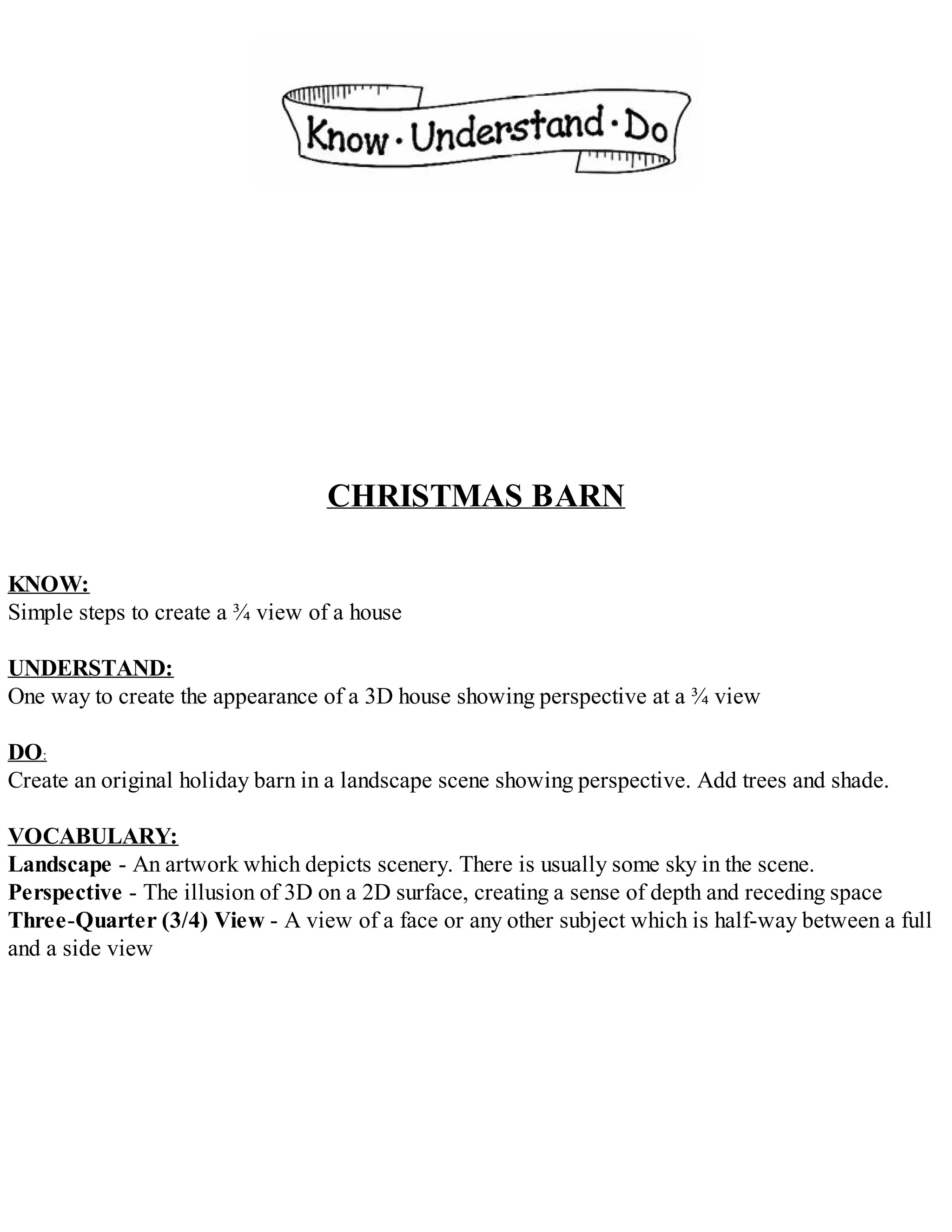 CHRISTMAS BARN
KNOW:
Simple steps to create a ¾ view of a house
UNDERSTAND:
One way to create the appearance of a 3D house showing perspective at a ¾ view
DO:
Create an original holiday barn in a landscape scene showing perspective. Add trees and shade.
VOCABULARY:
Landscape - An artwork which depicts scenery. There is usually some sky in the scene.
Perspective - The illusion of 3D on a 2D surface, creating a sense of depth and receding space
Three-Quarter (3/4) View - A view of a face or any other subject which is half-way between a full
and a side view
 
