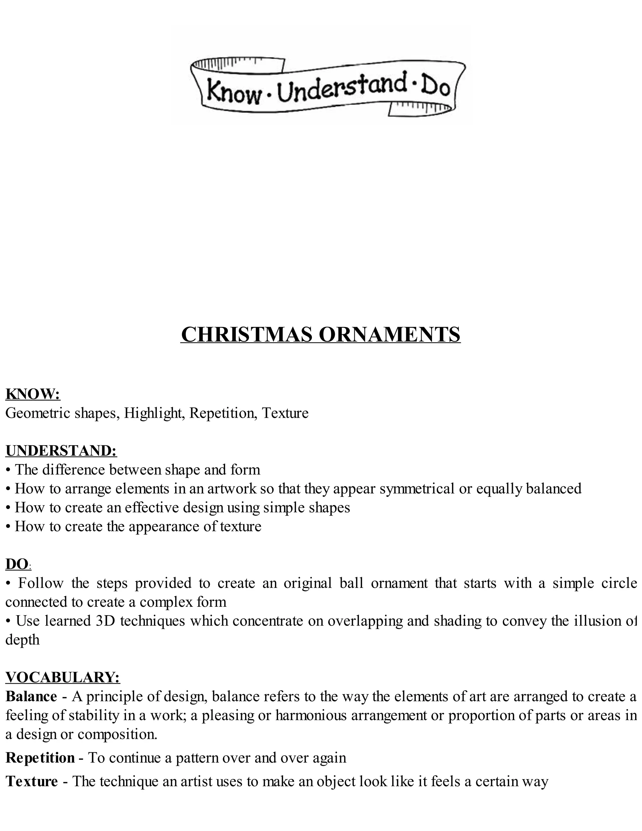 CHRISTMAS ORNAMENTS
KNOW:
Geometric shapes, Highlight, Repetition, Texture
UNDERSTAND:
• The difference between shape and form
• How to arrange elements in an artwork so that they appear symmetrical or equally balanced
• How to create an effective design using simple shapes
• How to create the appearance of texture
DO:
• Follow the steps provided to create an original ball ornament that starts with a simple circle
connected to create a complex form
• Use learned 3D techniques which concentrate on overlapping and shading to convey the illusion of
depth
VOCABULARY:
Balance - A principle of design, balance refers to the way the elements of art are arranged to create a
feeling of stability in a work; a pleasing or harmonious arrangement or proportion of parts or areas in
a design or composition.
Repetition - To continue a pattern over and over again
Texture - The technique an artist uses to make an object look like it feels a certain way
 