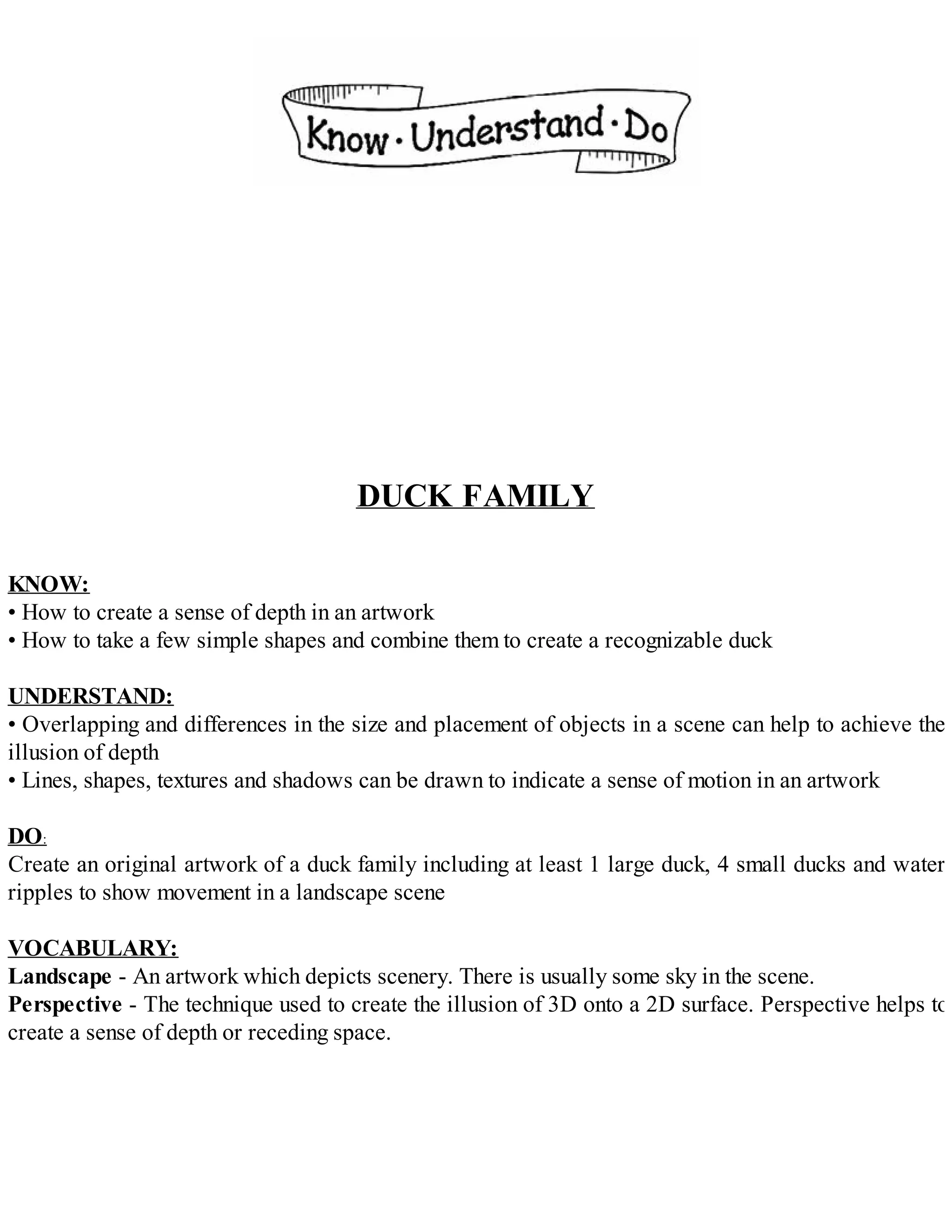 DUCK FAMILY
KNOW:
• How to create a sense of depth in an artwork
• How to take a few simple shapes and combine them to create a recognizable duck
UNDERSTAND:
• Overlapping and differences in the size and placement of objects in a scene can help to achieve the
illusion of depth
• Lines, shapes, textures and shadows can be drawn to indicate a sense of motion in an artwork
DO:
Create an original artwork of a duck family including at least 1 large duck, 4 small ducks and water
ripples to show movement in a landscape scene
VOCABULARY:
Landscape - An artwork which depicts scenery. There is usually some sky in the scene.
Perspective - The technique used to create the illusion of 3D onto a 2D surface. Perspective helps to
create a sense of depth or receding space.
 