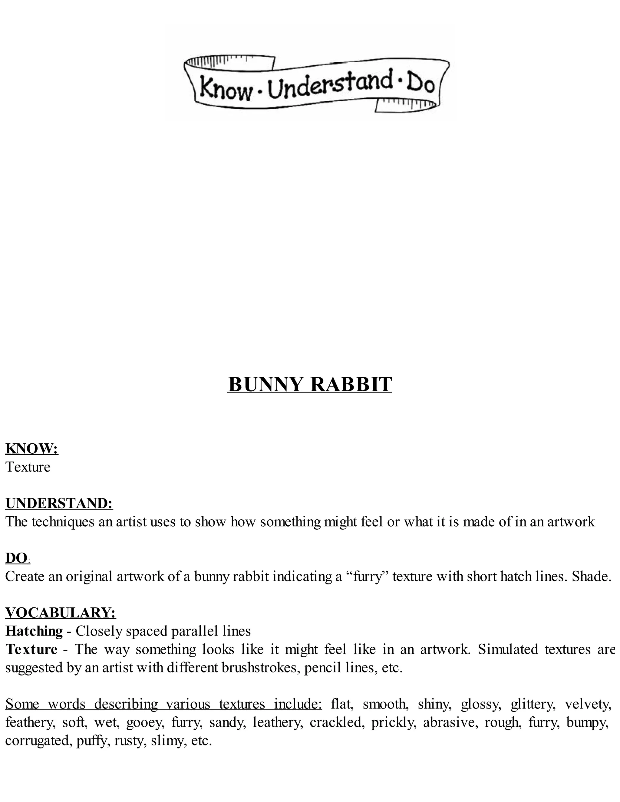 BUNNY RABBIT
KNOW:
Texture
UNDERSTAND:
The techniques an artist uses to show how something might feel or what it is made of in an artwork
DO:
Create an original artwork of a bunny rabbit indicating a “furry” texture with short hatch lines. Shade.
VOCABULARY:
Hatching - Closely spaced parallel lines
Texture - The way something looks like it might feel like in an artwork. Simulated textures are
suggested by an artist with different brushstrokes, pencil lines, etc.
Some words describing various textures include: flat, smooth, shiny, glossy, glittery, velvety,
feathery, soft, wet, gooey, furry, sandy, leathery, crackled, prickly, abrasive, rough, furry, bumpy,
corrugated, puffy, rusty, slimy, etc.
 