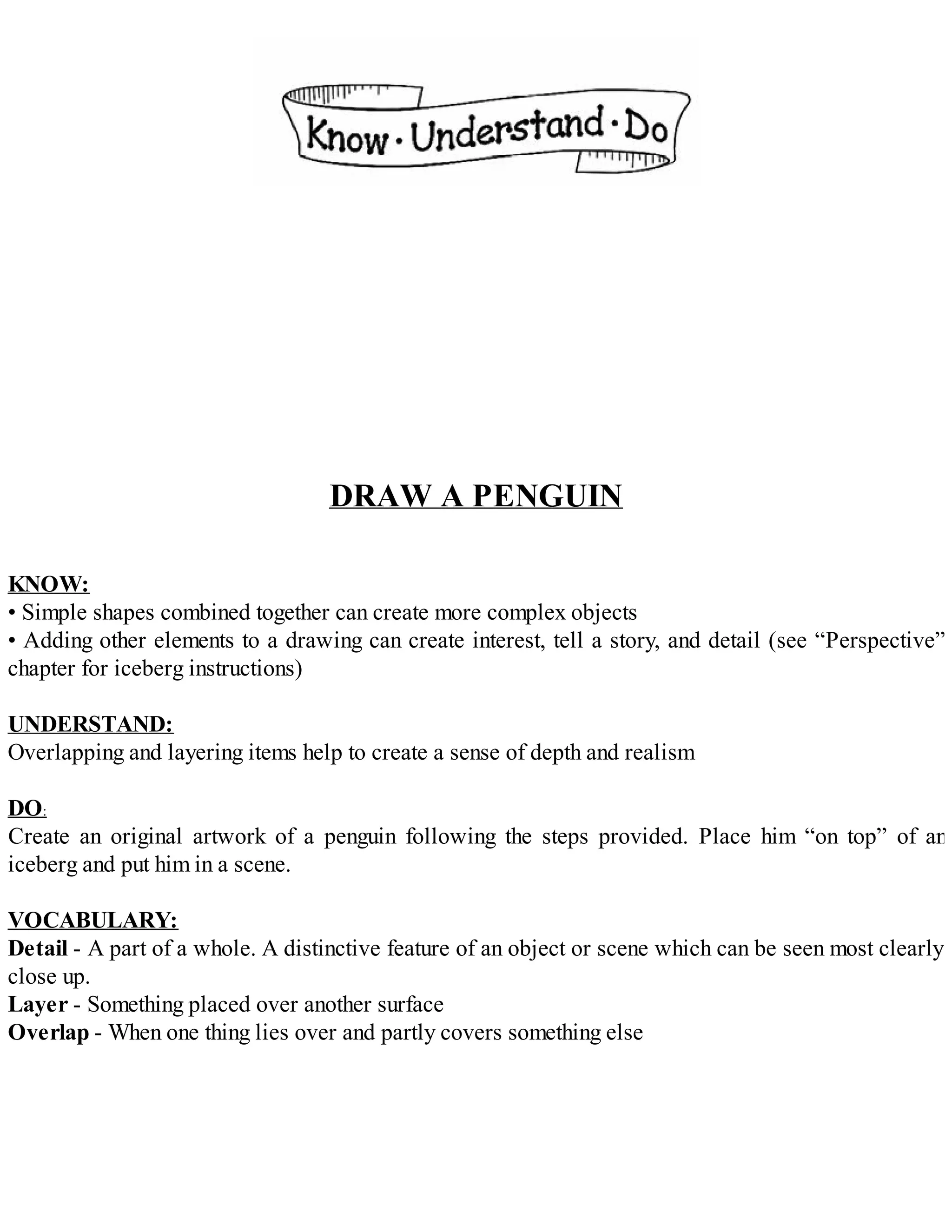DRAW A PENGUIN
KNOW:
• Simple shapes combined together can create more complex objects
• Adding other elements to a drawing can create interest, tell a story, and detail (see “Perspective”
chapter for iceberg instructions)
UNDERSTAND:
Overlapping and layering items help to create a sense of depth and realism
DO:
Create an original artwork of a penguin following the steps provided. Place him “on top” of an
iceberg and put him in a scene.
VOCABULARY:
Detail - A part of a whole. A distinctive feature of an object or scene which can be seen most clearly
close up.
Layer - Something placed over another surface
Overlap - When one thing lies over and partly covers something else
 