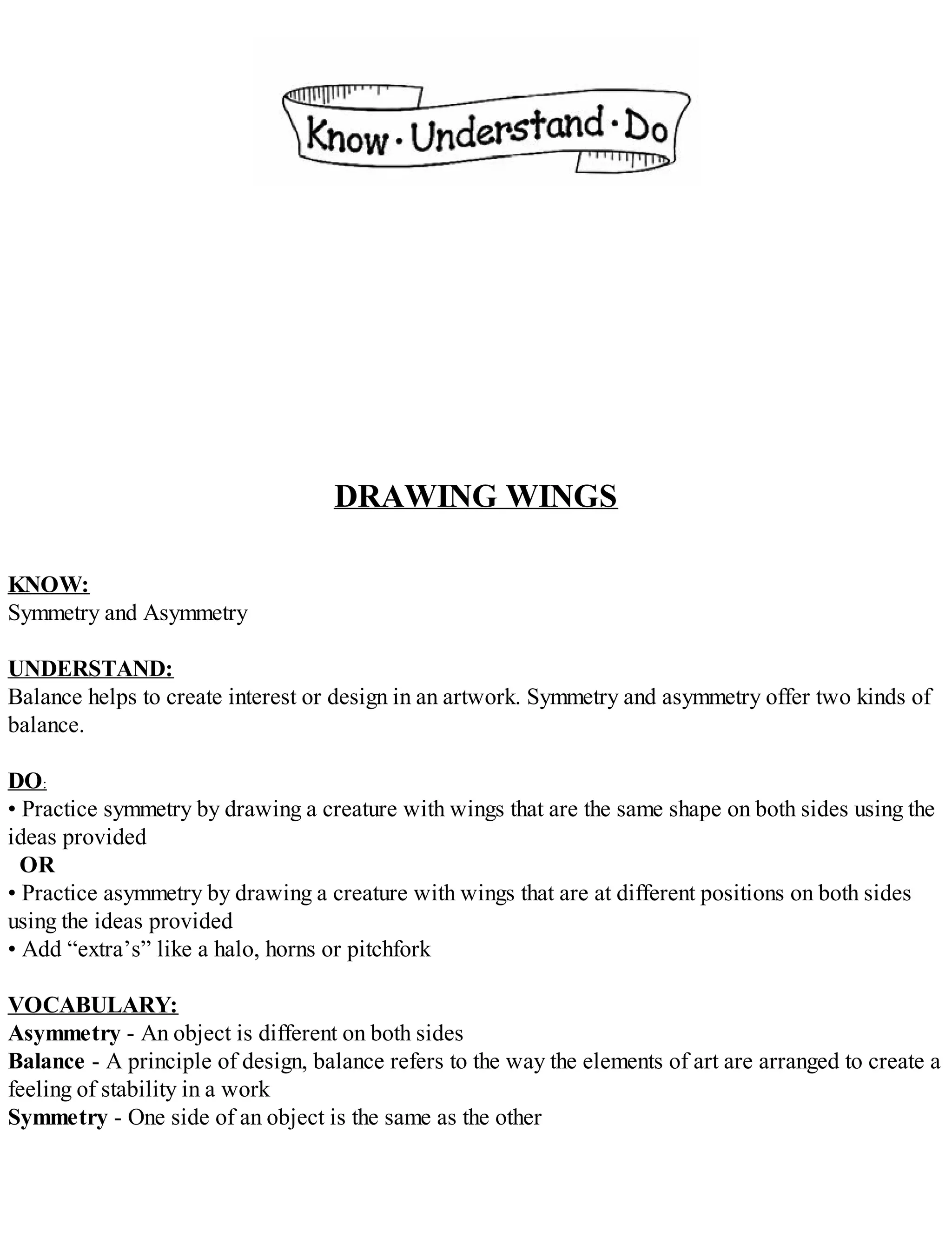 DRAWING WINGS
KNOW:
Symmetry and Asymmetry
UNDERSTAND:
Balance helps to create interest or design in an artwork. Symmetry and asymmetry offer two kinds of
balance.
DO:
• Practice symmetry by drawing a creature with wings that are the same shape on both sides using the
ideas provided
OR
• Practice asymmetry by drawing a creature with wings that are at different positions on both sides
using the ideas provided
• Add “extra’s” like a halo, horns or pitchfork
VOCABULARY:
Asymmetry - An object is different on both sides
Balance - A principle of design, balance refers to the way the elements of art are arranged to create a
feeling of stability in a work
Symmetry - One side of an object is the same as the other
 