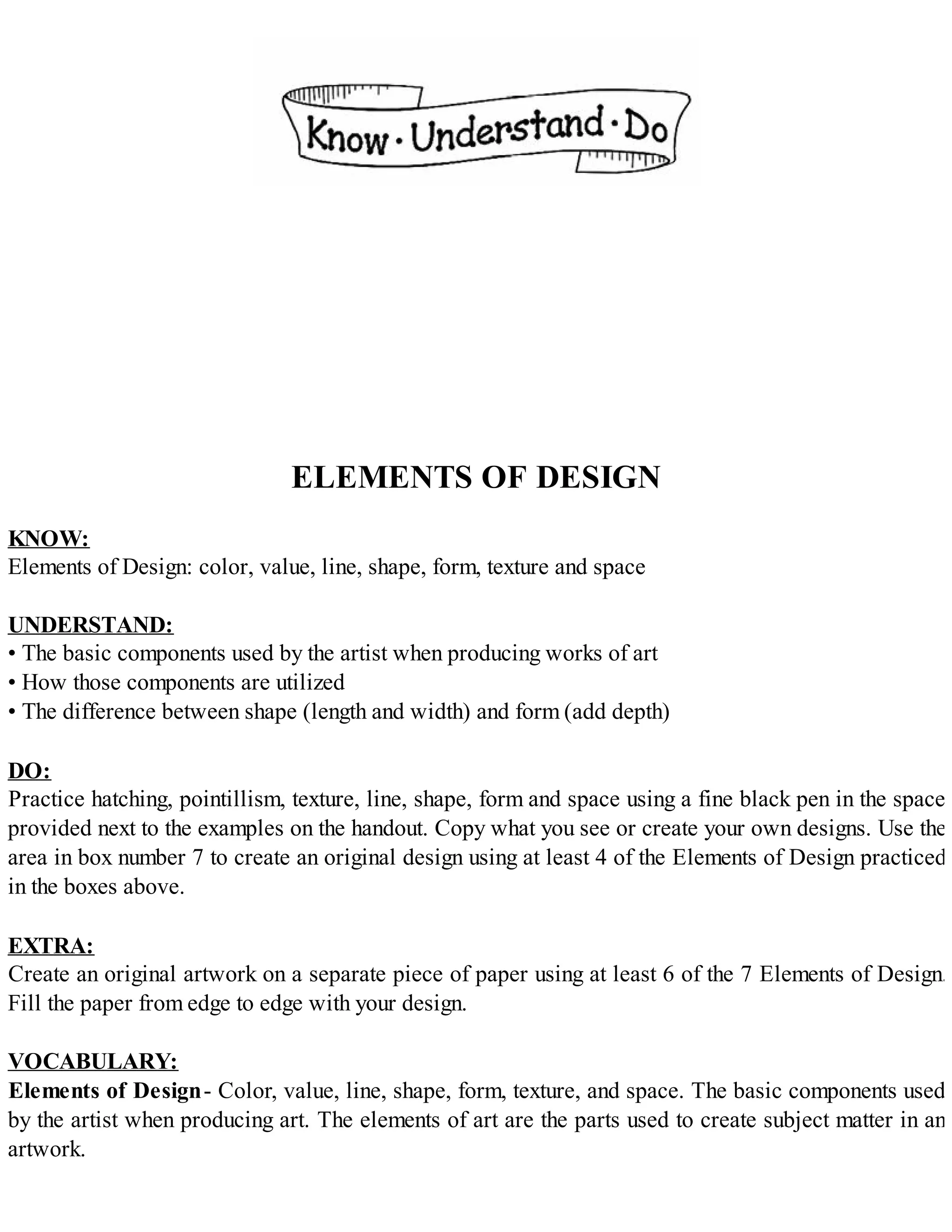 ELEMENTS OF DESIGN
KNOW:
Elements of Design: color, value, line, shape, form, texture and space
UNDERSTAND:
• The basic components used by the artist when producing works of art
• How those components are utilized
• The difference between shape (length and width) and form (add depth)
DO:
Practice hatching, pointillism, texture, line, shape, form and space using a fine black pen in the space
provided next to the examples on the handout. Copy what you see or create your own designs. Use the
area in box number 7 to create an original design using at least 4 of the Elements of Design practiced
in the boxes above.
EXTRA:
Create an original artwork on a separate piece of paper using at least 6 of the 7 Elements of Design.
Fill the paper from edge to edge with your design.
VOCABULARY:
Elements of Design- Color, value, line, shape, form, texture, and space. The basic components used
by the artist when producing art. The elements of art are the parts used to create subject matter in an
artwork.
 