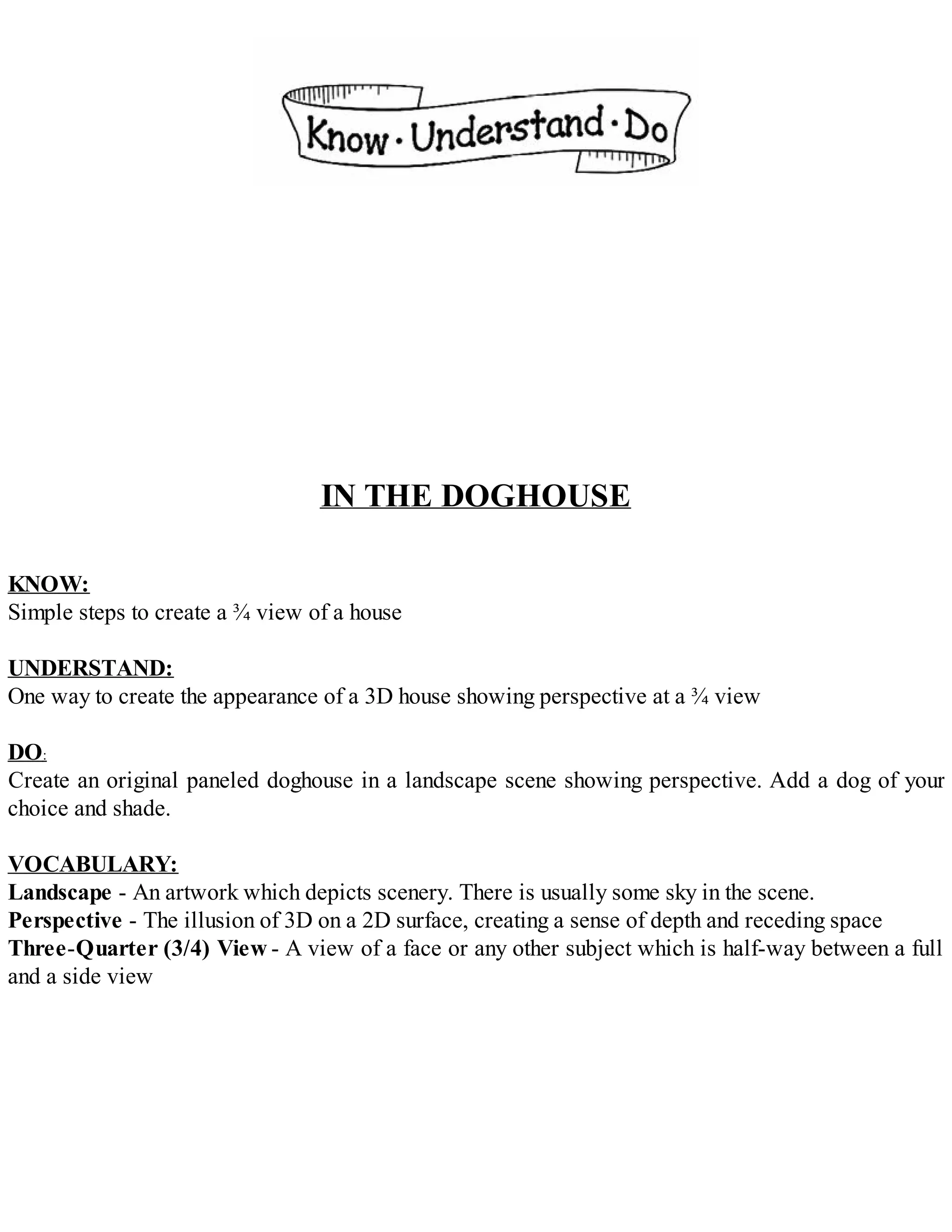IN THE DOGHOUSE
KNOW:
Simple steps to create a ¾ view of a house
UNDERSTAND:
One way to create the appearance of a 3D house showing perspective at a ¾ view
DO:
Create an original paneled doghouse in a landscape scene showing perspective. Add a dog of your
choice and shade.
VOCABULARY:
Landscape - An artwork which depicts scenery. There is usually some sky in the scene.
Perspective - The illusion of 3D on a 2D surface, creating a sense of depth and receding space
Three-Quarter (3/4) View - A view of a face or any other subject which is half-way between a full
and a side view
 