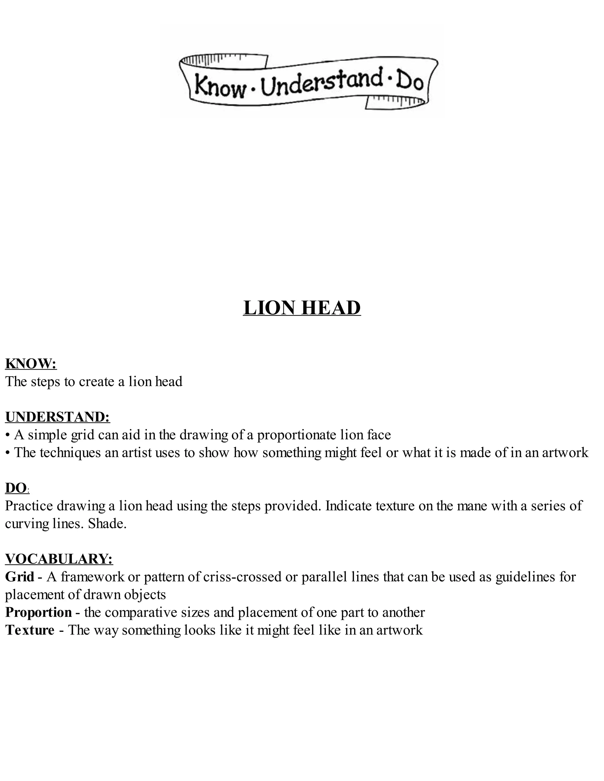LION HEAD
KNOW:
The steps to create a lion head
UNDERSTAND:
• A simple grid can aid in the drawing of a proportionate lion face
• The techniques an artist uses to show how something might feel or what it is made of in an artwork
DO:
Practice drawing a lion head using the steps provided. Indicate texture on the mane with a series of
curving lines. Shade.
VOCABULARY:
Grid - A framework or pattern of criss-crossed or parallel lines that can be used as guidelines for
placement of drawn objects
Proportion - the comparative sizes and placement of one part to another
Texture - The way something looks like it might feel like in an artwork
 