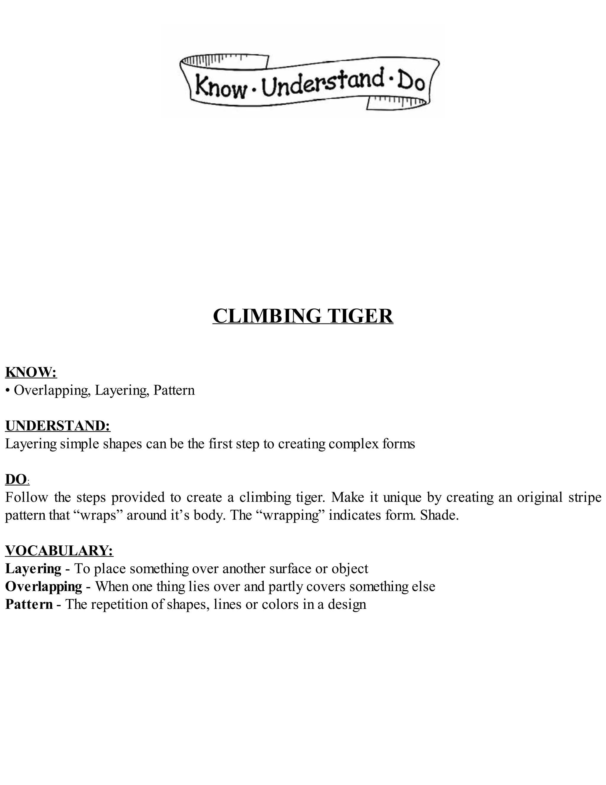 CLIMBING TIGER
KNOW:
• Overlapping, Layering, Pattern
UNDERSTAND:
Layering simple shapes can be the first step to creating complex forms
DO:
Follow the steps provided to create a climbing tiger. Make it unique by creating an original stripe
pattern that “wraps” around it’s body. The “wrapping” indicates form. Shade.
VOCABULARY:
Layering - To place something over another surface or object
Overlapping - When one thing lies over and partly covers something else
Pattern - The repetition of shapes, lines or colors in a design
 