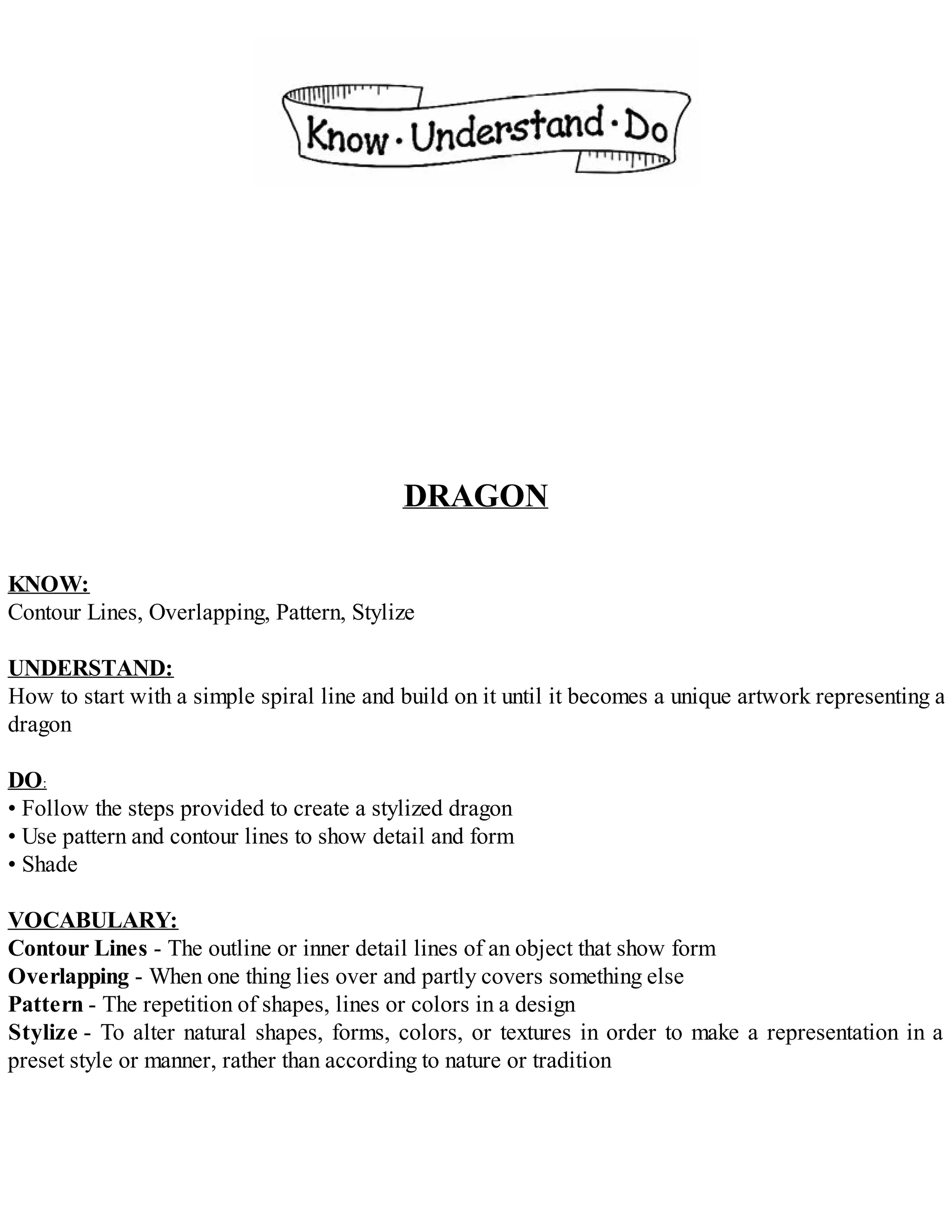 DRAGON
KNOW:
Contour Lines, Overlapping, Pattern, Stylize
UNDERSTAND:
How to start with a simple spiral line and build on it until it becomes a unique artwork representing a
dragon
DO:
• Follow the steps provided to create a stylized dragon
• Use pattern and contour lines to show detail and form
• Shade
VOCABULARY:
Contour Lines - The outline or inner detail lines of an object that show form
Overlapping - When one thing lies over and partly covers something else
Pattern - The repetition of shapes, lines or colors in a design
Stylize - To alter natural shapes, forms, colors, or textures in order to make a representation in a
preset style or manner, rather than according to nature or tradition
 
