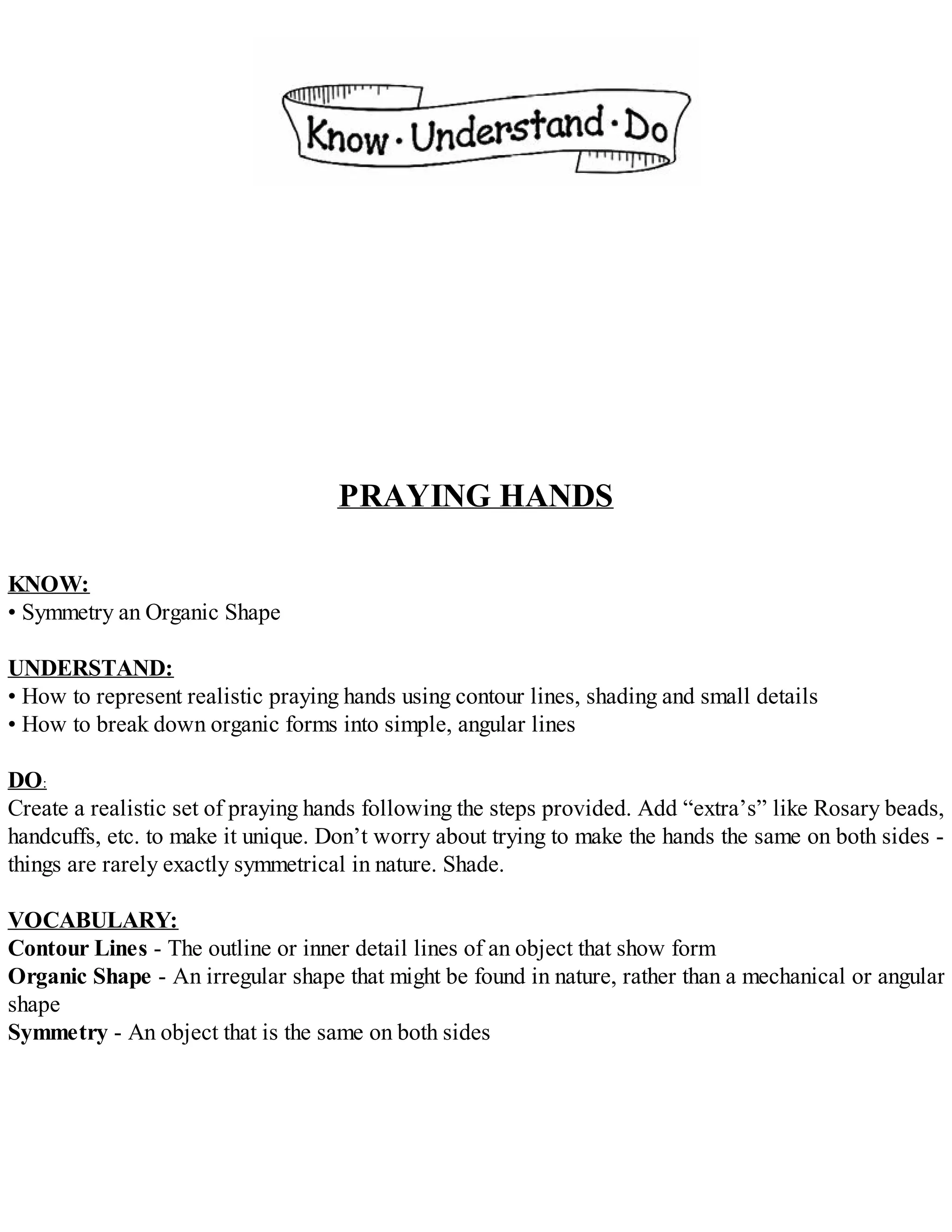 PRAYING HANDS
KNOW:
• Symmetry an Organic Shape
UNDERSTAND:
• How to represent realistic praying hands using contour lines, shading and small details
• How to break down organic forms into simple, angular lines
DO:
Create a realistic set of praying hands following the steps provided. Add “extra’s” like Rosary beads,
handcuffs, etc. to make it unique. Don’t worry about trying to make the hands the same on both sides -
things are rarely exactly symmetrical in nature. Shade.
VOCABULARY:
Contour Lines - The outline or inner detail lines of an object that show form
Organic Shape - An irregular shape that might be found in nature, rather than a mechanical or angular
shape
Symmetry - An object that is the same on both sides
 