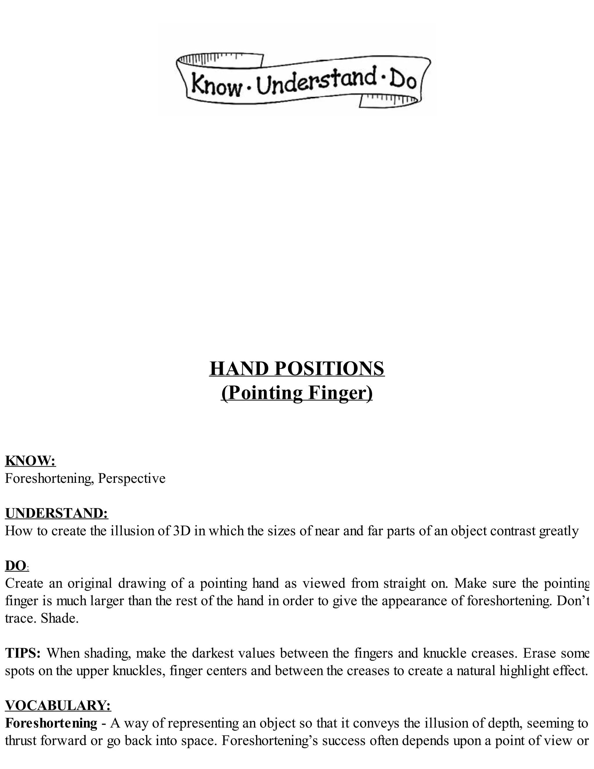 HAND POSITIONS
(Pointing Finger)
KNOW:
Foreshortening, Perspective
UNDERSTAND:
How to create the illusion of 3D in which the sizes of near and far parts of an object contrast greatly
DO:
Create an original drawing of a pointing hand as viewed from straight on. Make sure the pointing
finger is much larger than the rest of the hand in order to give the appearance of foreshortening. Don’t
trace. Shade.
TIPS: When shading, make the darkest values between the fingers and knuckle creases. Erase some
spots on the upper knuckles, finger centers and between the creases to create a natural highlight effect.
VOCABULARY:
Foreshortening - A way of representing an object so that it conveys the illusion of depth, seeming to
thrust forward or go back into space. Foreshortening’s success often depends upon a point of view or
 