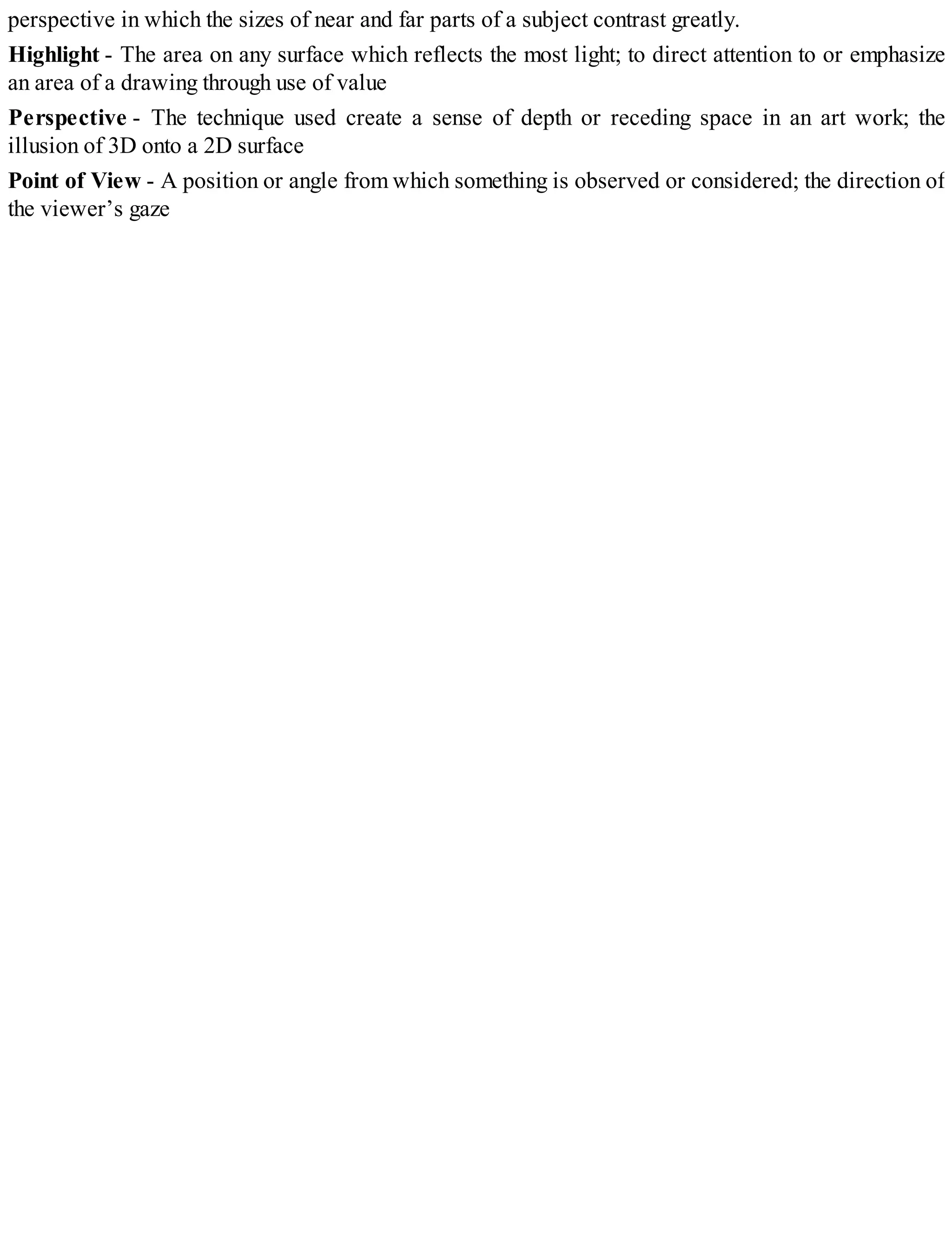 perspective in which the sizes of near and far parts of a subject contrast greatly.
Highlight - The area on any surface which reflects the most light; to direct attention to or emphasize
an area of a drawing through use of value
Perspective - The technique used create a sense of depth or receding space in an art work; the
illusion of 3D onto a 2D surface
Point of View - A position or angle from which something is observed or considered; the direction of
the viewer’s gaze
 