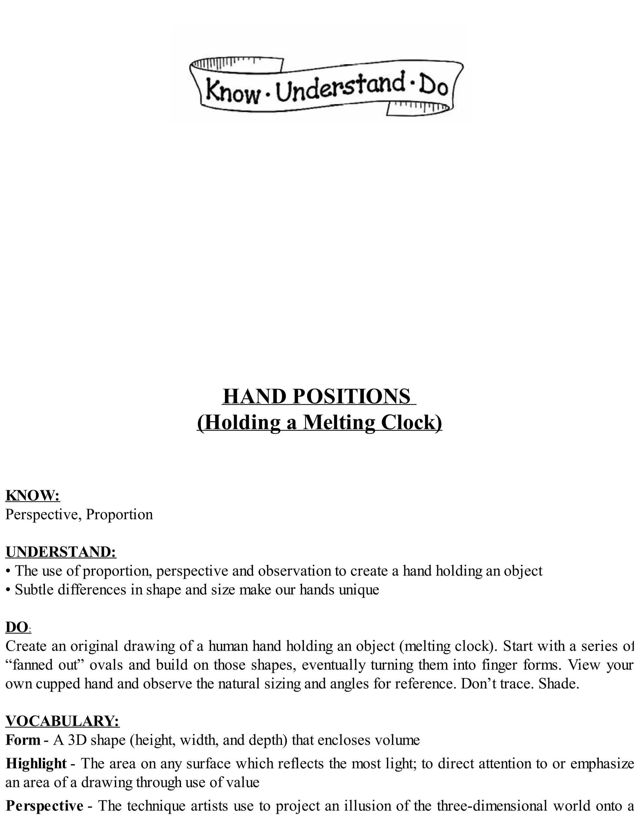 HAND POSITIONS
(Holding a Melting Clock)
KNOW:
Perspective, Proportion
UNDERSTAND:
• The use of proportion, perspective and observation to create a hand holding an object
• Subtle differences in shape and size make our hands unique
DO:
Create an original drawing of a human hand holding an object (melting clock). Start with a series of
“fanned out” ovals and build on those shapes, eventually turning them into finger forms. View your
own cupped hand and observe the natural sizing and angles for reference. Don’t trace. Shade.
VOCABULARY:
Form - A 3D shape (height, width, and depth) that encloses volume
Highlight - The area on any surface which reflects the most light; to direct attention to or emphasize
an area of a drawing through use of value
Perspective - The technique artists use to project an illusion of the three-dimensional world onto a
 