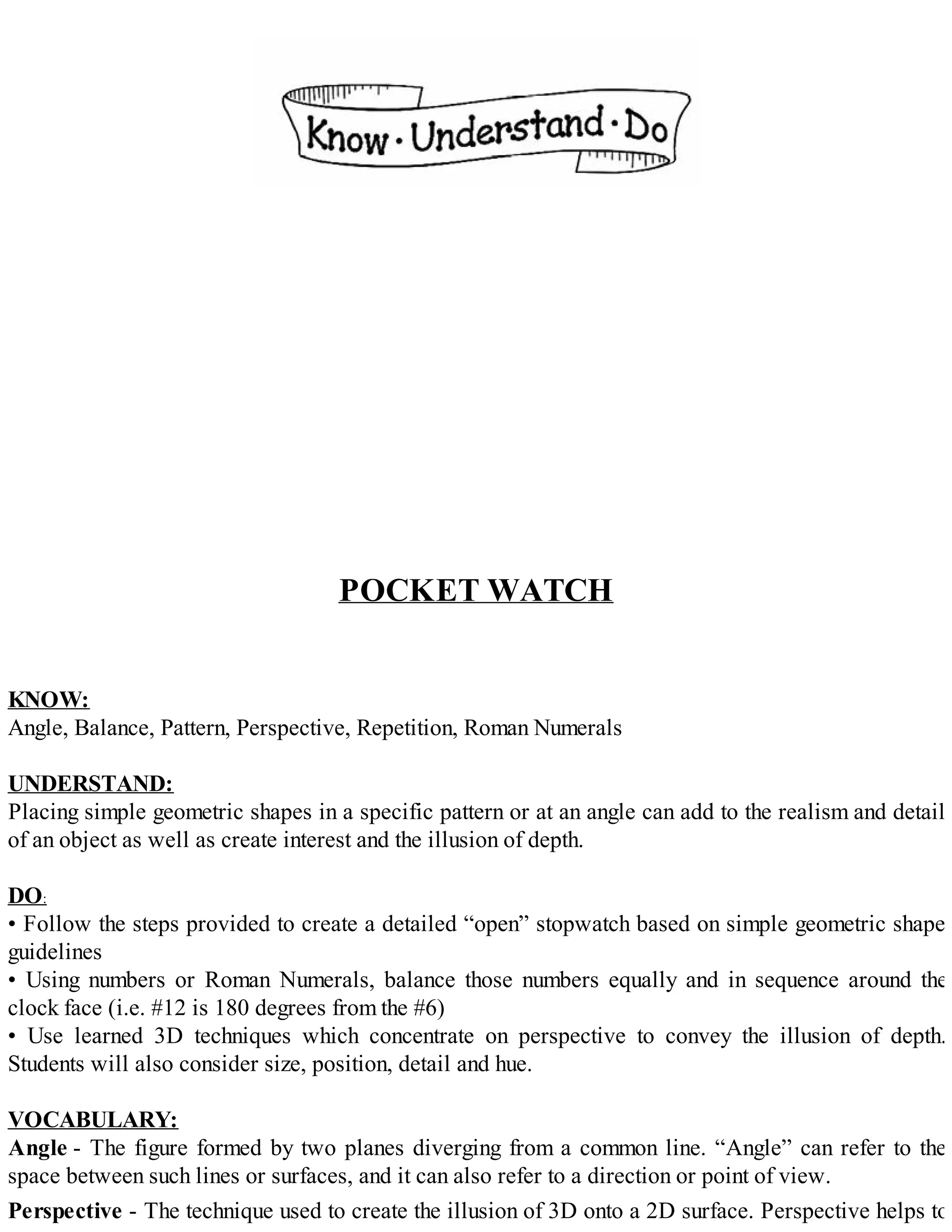 POCKET WATCH
KNOW:
Angle, Balance, Pattern, Perspective, Repetition, Roman Numerals
UNDERSTAND:
Placing simple geometric shapes in a specific pattern or at an angle can add to the realism and detail
of an object as well as create interest and the illusion of depth.
DO:
• Follow the steps provided to create a detailed “open” stopwatch based on simple geometric shape
guidelines
• Using numbers or Roman Numerals, balance those numbers equally and in sequence around the
clock face (i.e. #12 is 180 degrees from the #6)
• Use learned 3D techniques which concentrate on perspective to convey the illusion of depth.
Students will also consider size, position, detail and hue.
VOCABULARY:
Angle - The figure formed by two planes diverging from a common line. “Angle” can refer to the
space between such lines or surfaces, and it can also refer to a direction or point of view.
Perspective - The technique used to create the illusion of 3D onto a 2D surface. Perspective helps to
 
