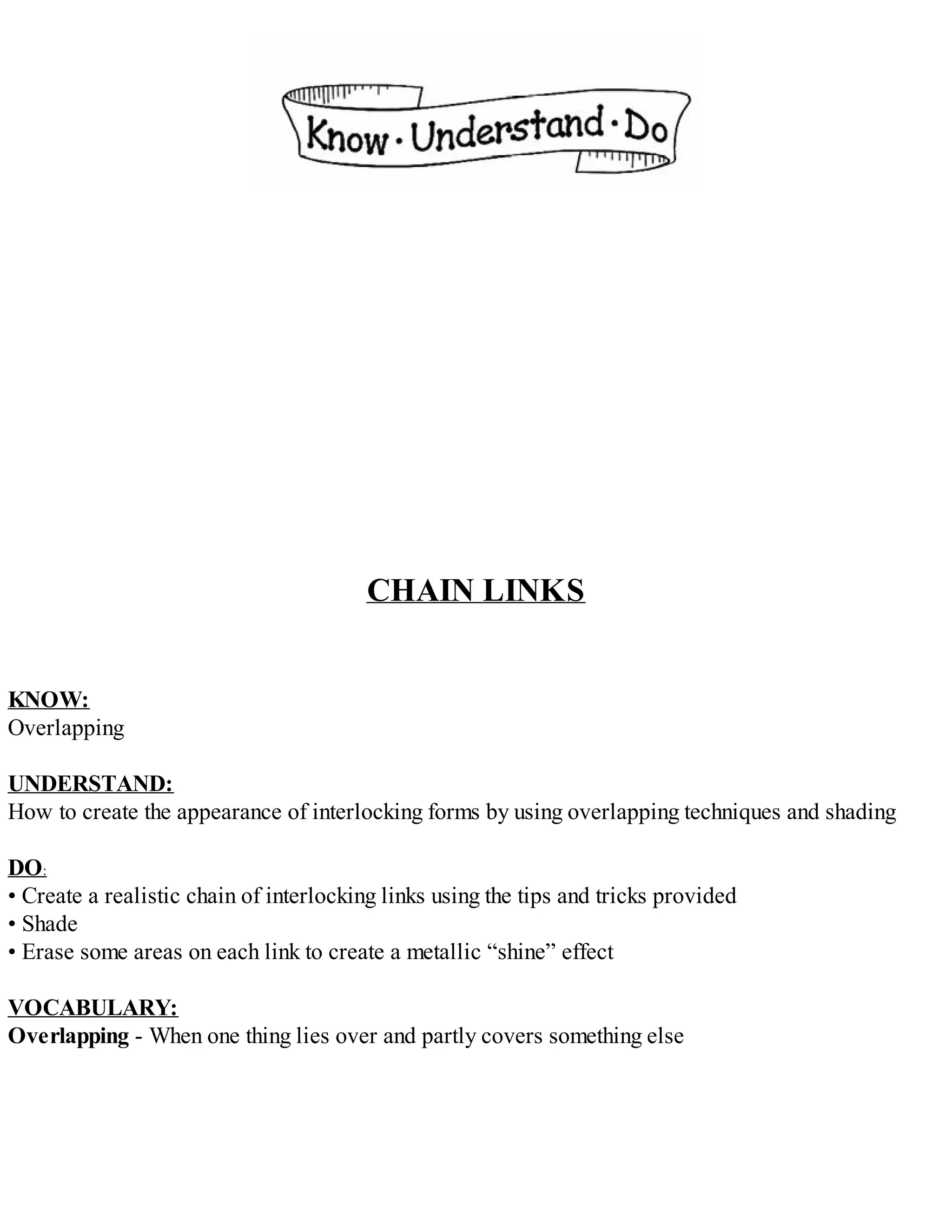 CHAIN LINKS
KNOW:
Overlapping
UNDERSTAND:
How to create the appearance of interlocking forms by using overlapping techniques and shading
DO:
• Create a realistic chain of interlocking links using the tips and tricks provided
• Shade
• Erase some areas on each link to create a metallic “shine” effect
VOCABULARY:
Overlapping - When one thing lies over and partly covers something else
 