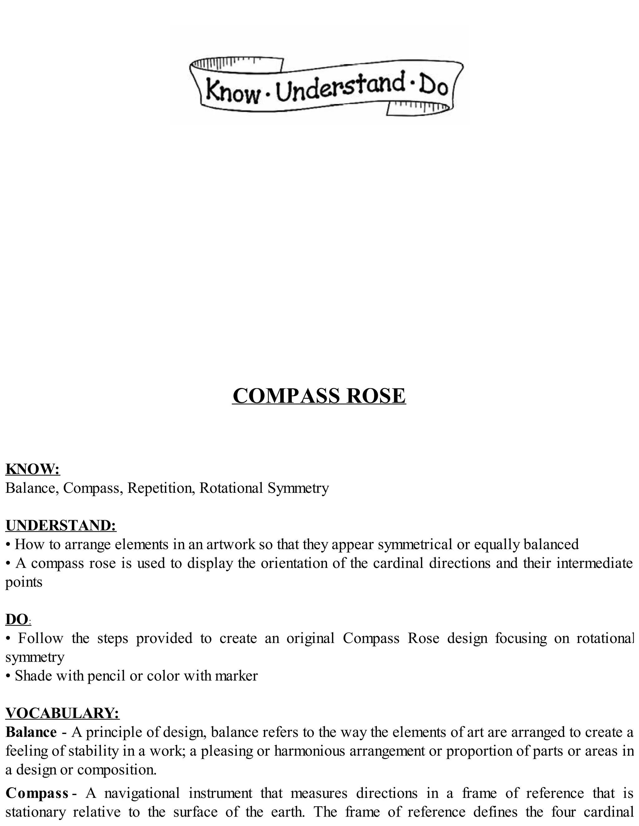 COMPASS ROSE
KNOW:
Balance, Compass, Repetition, Rotational Symmetry
UNDERSTAND:
• How to arrange elements in an artwork so that they appear symmetrical or equally balanced
• A compass rose is used to display the orientation of the cardinal directions and their intermediate
points
DO:
• Follow the steps provided to create an original Compass Rose design focusing on rotational
symmetry
• Shade with pencil or color with marker
VOCABULARY:
Balance - A principle of design, balance refers to the way the elements of art are arranged to create a
feeling of stability in a work; a pleasing or harmonious arrangement or proportion of parts or areas in
a design or composition.
Compass - A navigational instrument that measures directions in a frame of reference that is
stationary relative to the surface of the earth. The frame of reference defines the four cardinal
 
