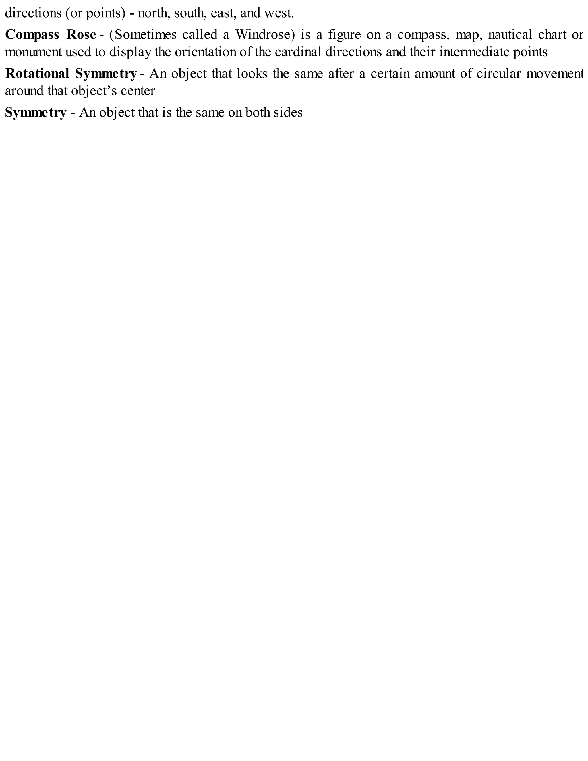 directions (or points) - north, south, east, and west.
Compass Rose - (Sometimes called a Windrose) is a figure on a compass, map, nautical chart or
monument used to display the orientation of the cardinal directions and their intermediate points
Rotational Symmetry- An object that looks the same after a certain amount of circular movement
around that object’s center
Symmetry - An object that is the same on both sides
 