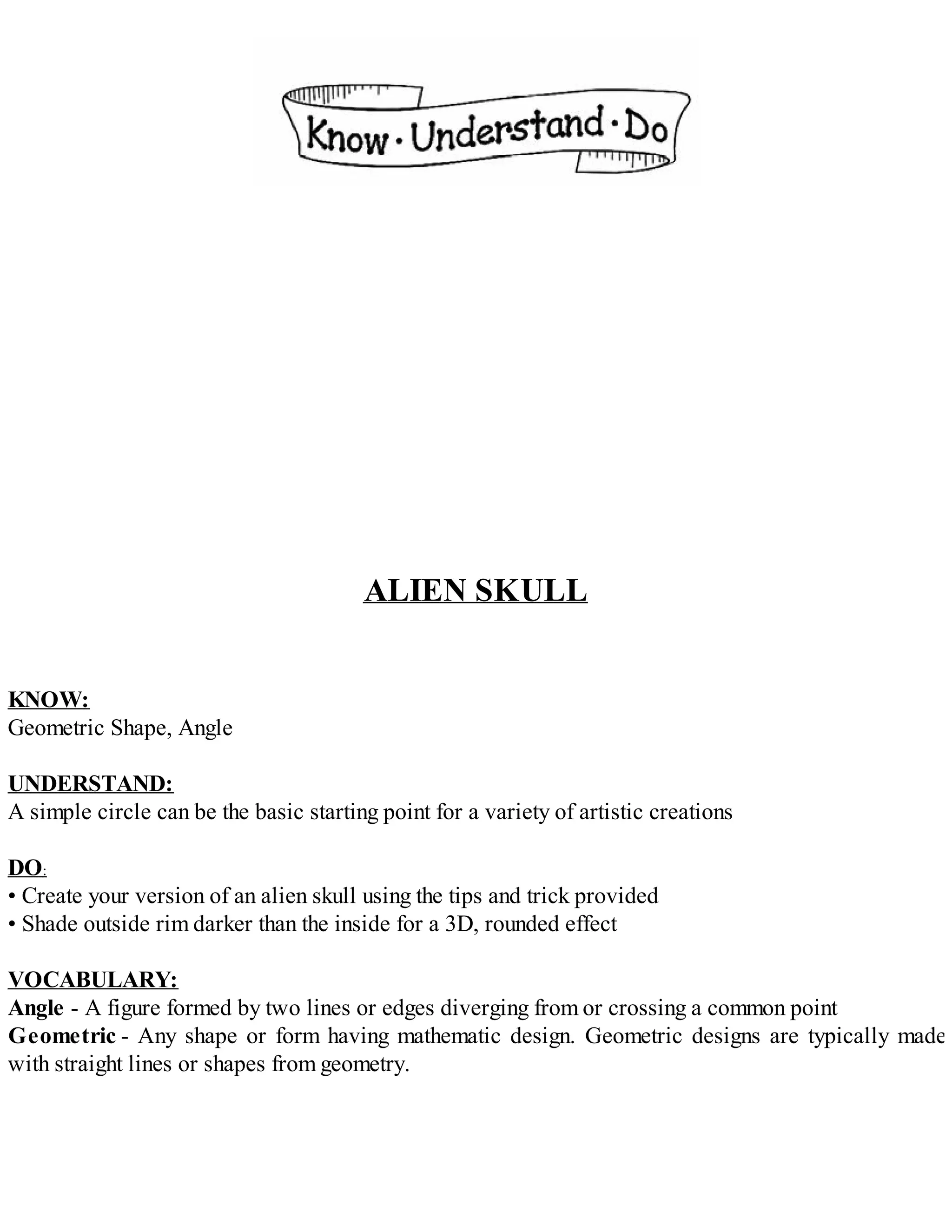 ALIEN SKULL
KNOW:
Geometric Shape, Angle
UNDERSTAND:
A simple circle can be the basic starting point for a variety of artistic creations
DO:
• Create your version of an alien skull using the tips and trick provided
• Shade outside rim darker than the inside for a 3D, rounded effect
VOCABULARY:
Angle - A figure formed by two lines or edges diverging from or crossing a common point
Geometric - Any shape or form having mathematic design. Geometric designs are typically made
with straight lines or shapes from geometry.
 