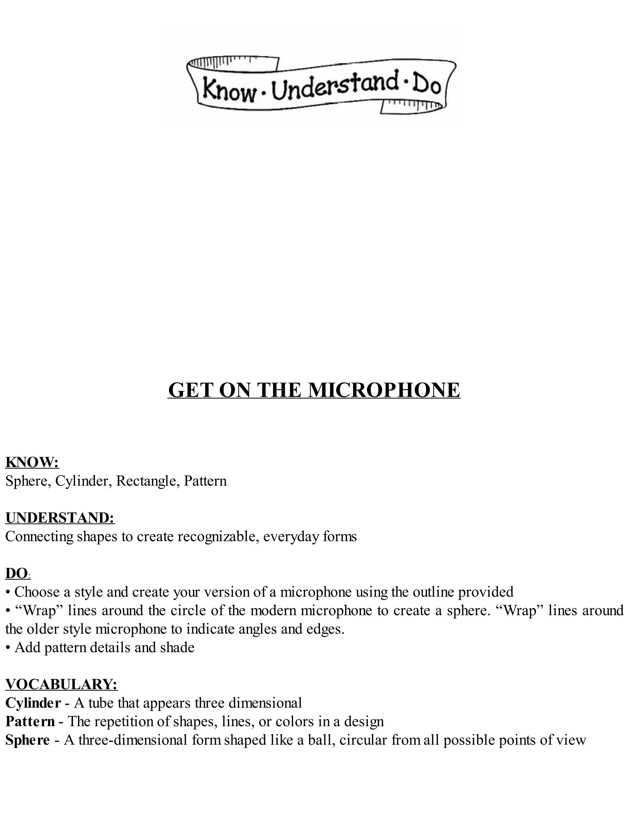 GET ON THE MICROPHONE
KNOW:
Sphere, Cylinder, Rectangle, Pattern
UNDERSTAND:
Connecting shapes to create recognizable, everyday forms
DO:
• Choose a style and create your version of a microphone using the outline provided
• “Wrap” lines around the circle of the modern microphone to create a sphere. “Wrap” lines around
the older style microphone to indicate angles and edges.
• Add pattern details and shade
VOCABULARY:
Cylinder - A tube that appears three dimensional
Pattern - The repetition of shapes, lines, or colors in a design
Sphere - A three-dimensional form shaped like a ball, circular from all possible points of view
 