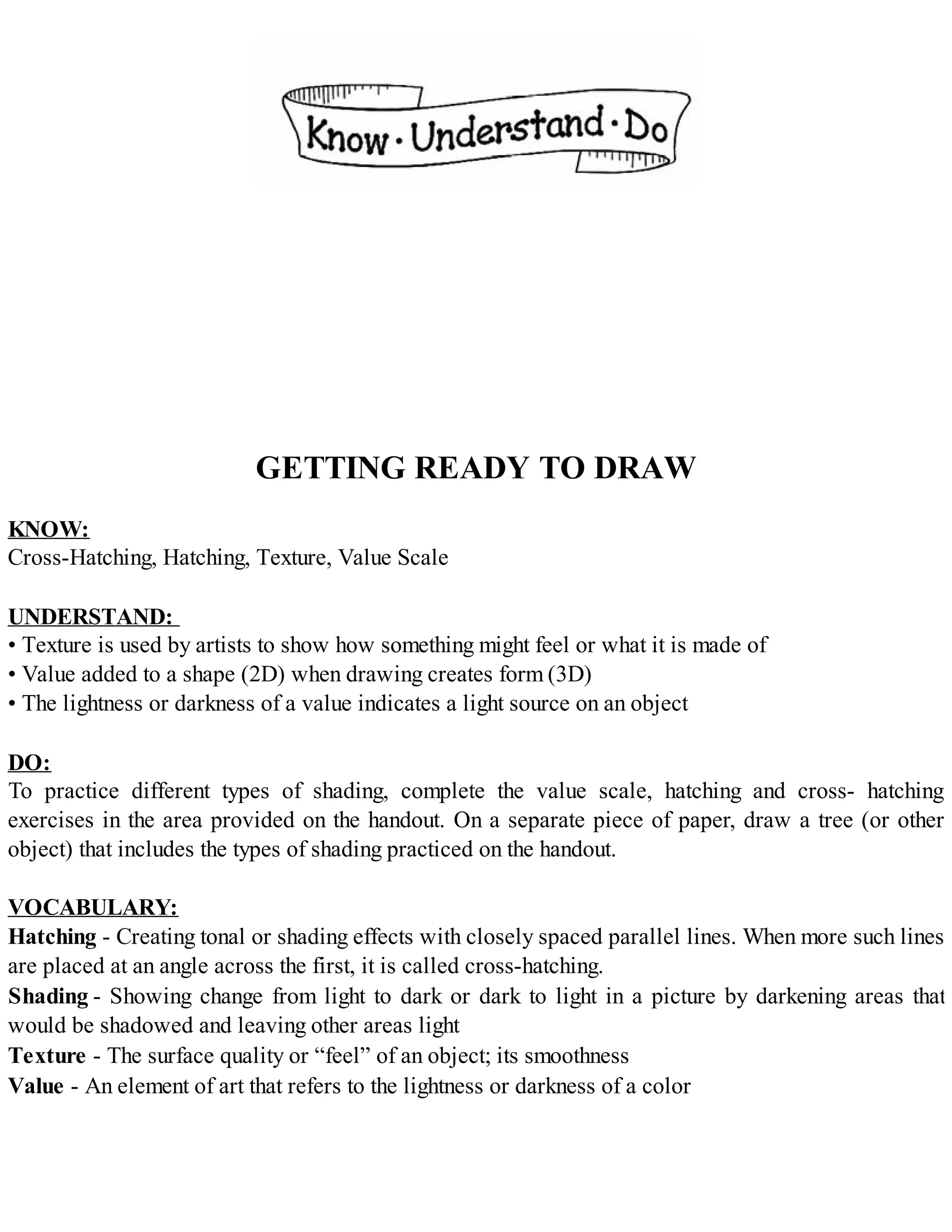 GETTING READY TO DRAW
KNOW:
Cross-Hatching, Hatching, Texture, Value Scale
UNDERSTAND:
• Texture is used by artists to show how something might feel or what it is made of
• Value added to a shape (2D) when drawing creates form (3D)
• The lightness or darkness of a value indicates a light source on an object
DO:
To practice different types of shading, complete the value scale, hatching and cross- hatching
exercises in the area provided on the handout. On a separate piece of paper, draw a tree (or other
object) that includes the types of shading practiced on the handout.
VOCABULARY:
Hatching - Creating tonal or shading effects with closely spaced parallel lines. When more such lines
are placed at an angle across the first, it is called cross-hatching.
Shading - Showing change from light to dark or dark to light in a picture by darkening areas that
would be shadowed and leaving other areas light
Texture - The surface quality or “feel” of an object; its smoothness
Value - An element of art that refers to the lightness or darkness of a color
 