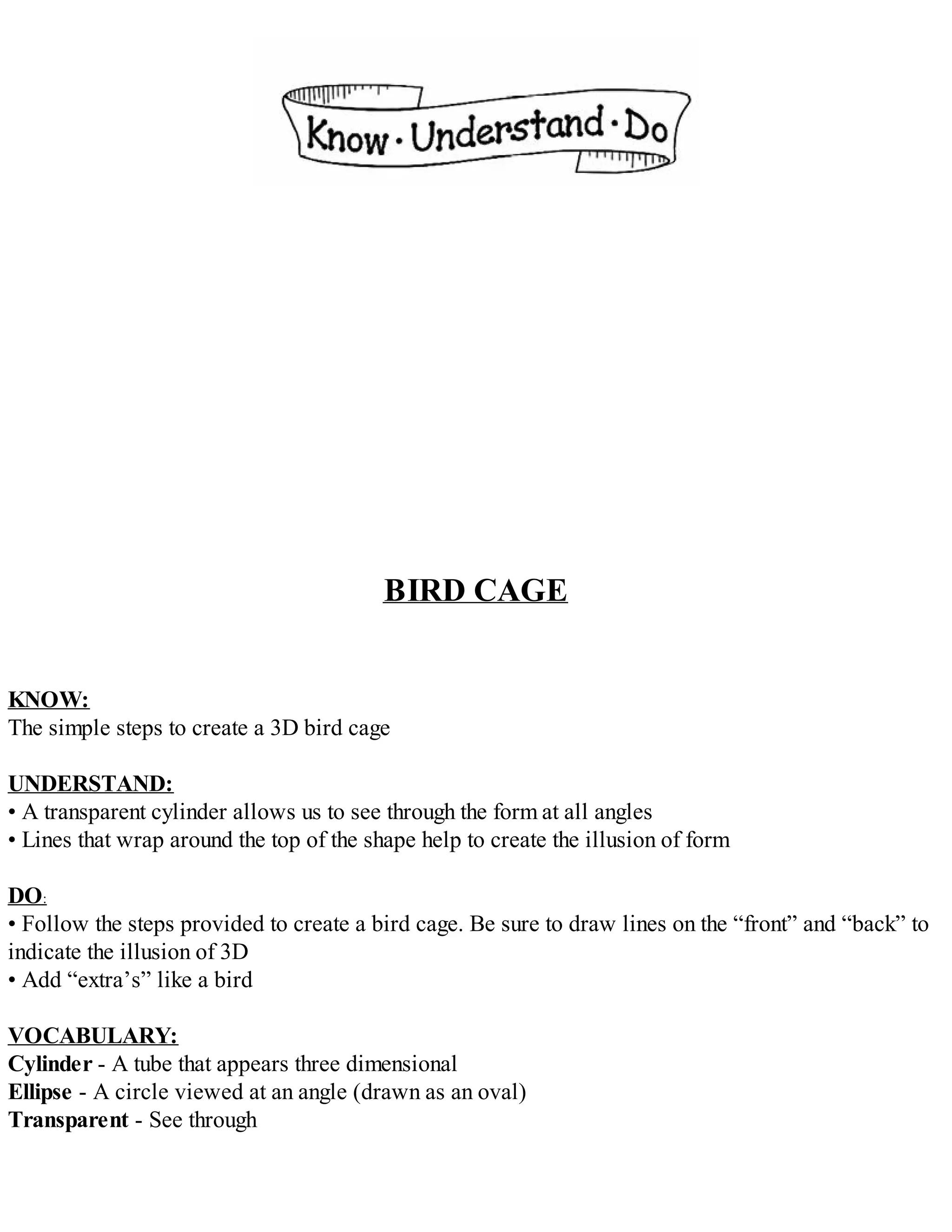 BIRD CAGE
KNOW:
The simple steps to create a 3D bird cage
UNDERSTAND:
• A transparent cylinder allows us to see through the form at all angles
• Lines that wrap around the top of the shape help to create the illusion of form
DO:
• Follow the steps provided to create a bird cage. Be sure to draw lines on the “front” and “back” to
indicate the illusion of 3D
• Add “extra’s” like a bird
VOCABULARY:
Cylinder - A tube that appears three dimensional
Ellipse - A circle viewed at an angle (drawn as an oval)
Transparent - See through
 