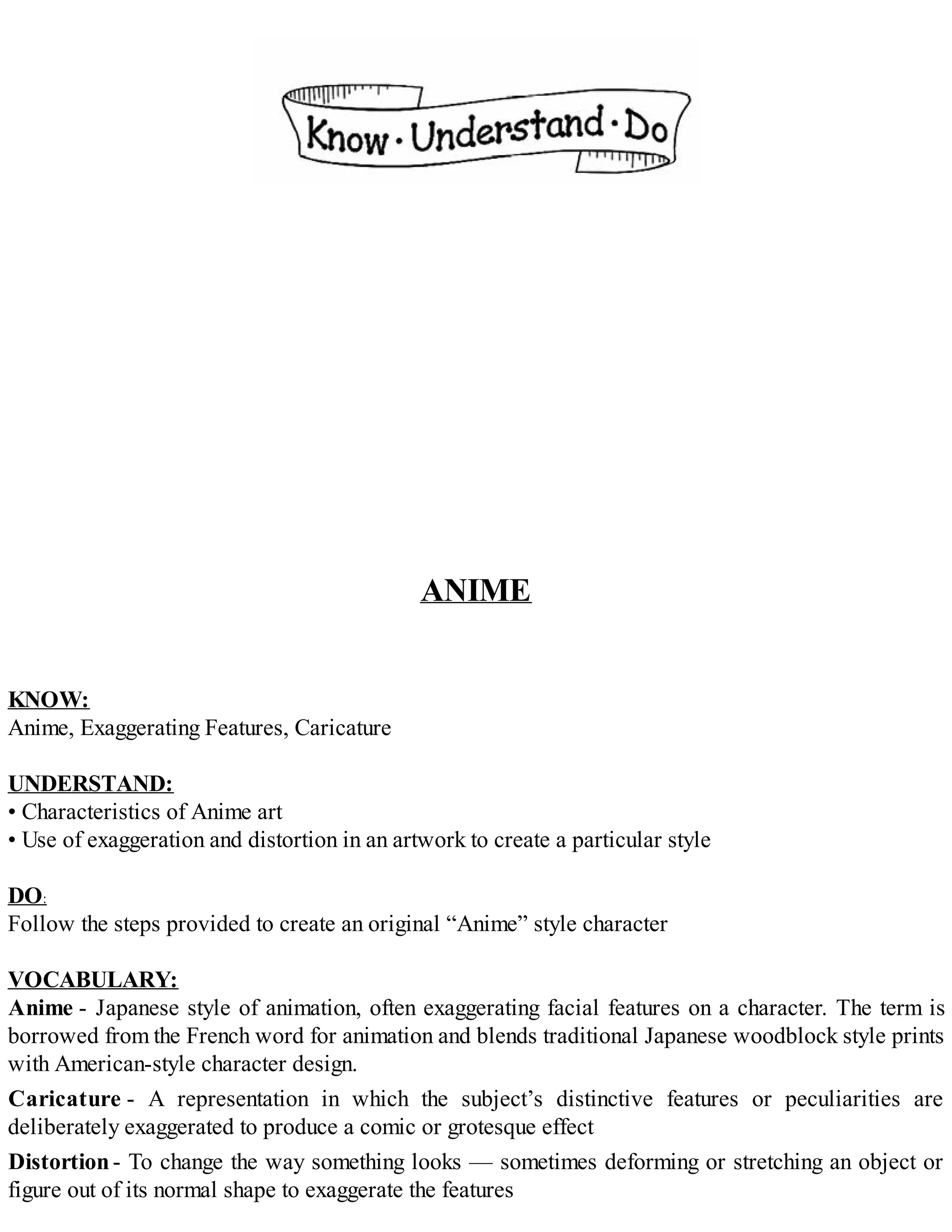 ANIME
KNOW:
Anime, Exaggerating Features, Caricature
UNDERSTAND:
• Characteristics of Anime art
• Use of exaggeration and distortion in an artwork to create a particular style
DO:
Follow the steps provided to create an original “Anime” style character
VOCABULARY:
Anime - Japanese style of animation, often exaggerating facial features on a character. The term is
borrowed from the French word for animation and blends traditional Japanese woodblock style prints
with American-style character design.
Caricature - A representation in which the subject’s distinctive features or peculiarities are
deliberately exaggerated to produce a comic or grotesque effect
Distortion- To change the way something looks — sometimes deforming or stretching an object or
figure out of its normal shape to exaggerate the features
 