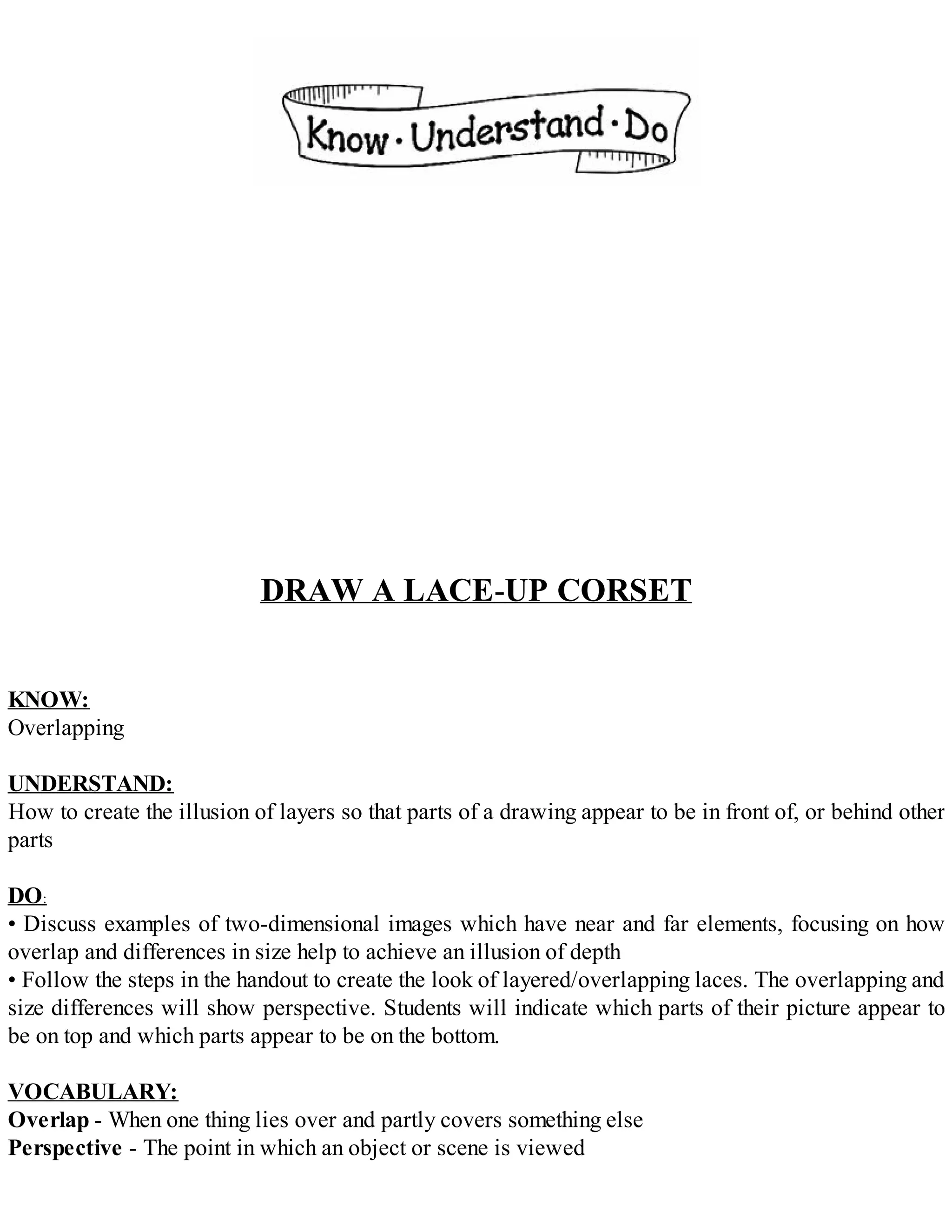 DRAW A LACE-UP CORSET
KNOW:
Overlapping
UNDERSTAND:
How to create the illusion of layers so that parts of a drawing appear to be in front of, or behind other
parts
DO:
• Discuss examples of two-dimensional images which have near and far elements, focusing on how
overlap and differences in size help to achieve an illusion of depth
• Follow the steps in the handout to create the look of layered/overlapping laces. The overlapping and
size differences will show perspective. Students will indicate which parts of their picture appear to
be on top and which parts appear to be on the bottom.
VOCABULARY:
Overlap - When one thing lies over and partly covers something else
Perspective - The point in which an object or scene is viewed
 