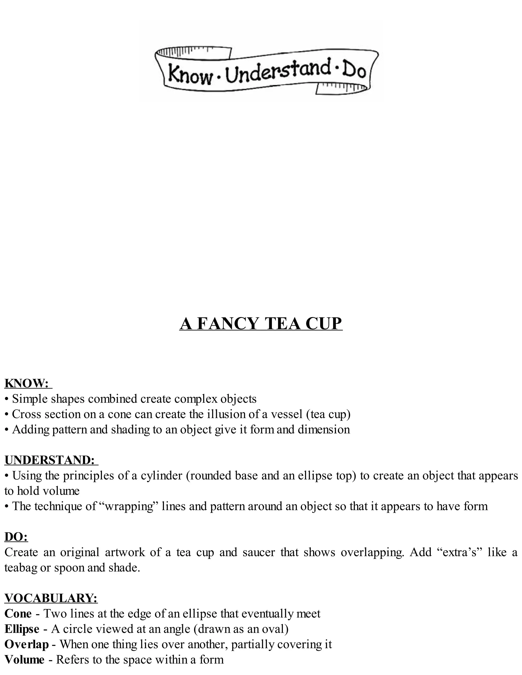 A FANCY TEA CUP
KNOW:
• Simple shapes combined create complex objects
• Cross section on a cone can create the illusion of a vessel (tea cup)
• Adding pattern and shading to an object give it form and dimension
UNDERSTAND:
• Using the principles of a cylinder (rounded base and an ellipse top) to create an object that appears
to hold volume
• The technique of “wrapping” lines and pattern around an object so that it appears to have form
DO:
Create an original artwork of a tea cup and saucer that shows overlapping. Add “extra’s” like a
teabag or spoon and shade.
VOCABULARY:
Cone - Two lines at the edge of an ellipse that eventually meet
Ellipse - A circle viewed at an angle (drawn as an oval)
Overlap - When one thing lies over another, partially covering it
Volume - Refers to the space within a form
 