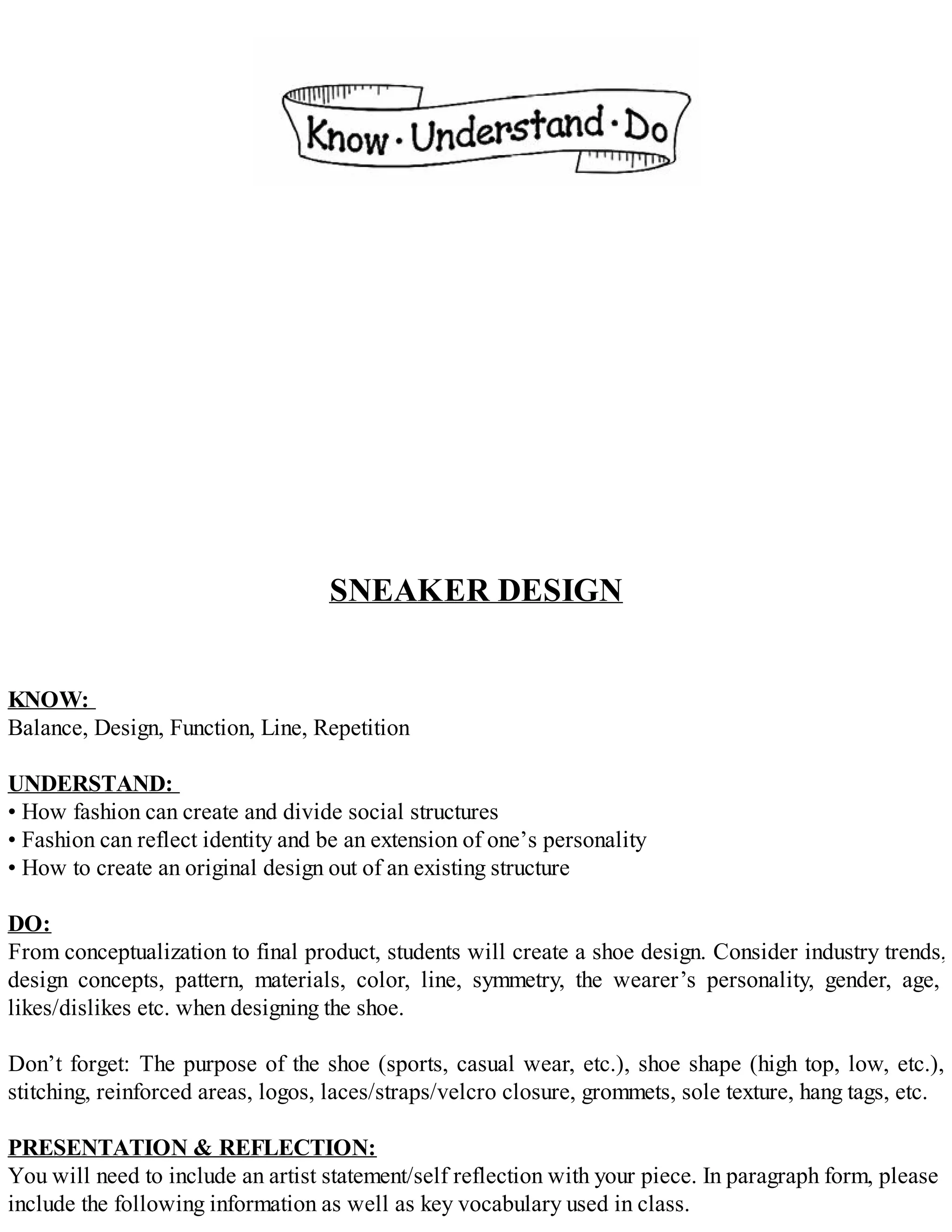 SNEAKER DESIGN
KNOW:
Balance, Design, Function, Line, Repetition
UNDERSTAND:
• How fashion can create and divide social structures
• Fashion can reflect identity and be an extension of one’s personality
• How to create an original design out of an existing structure
DO:
From conceptualization to final product, students will create a shoe design. Consider industry trends,
design concepts, pattern, materials, color, line, symmetry, the wearer’s personality, gender, age,
likes/dislikes etc. when designing the shoe.
Don’t forget: The purpose of the shoe (sports, casual wear, etc.), shoe shape (high top, low, etc.),
stitching, reinforced areas, logos, laces/straps/velcro closure, grommets, sole texture, hang tags, etc.
PRESENTATION & REFLECTION:
You will need to include an artist statement/self reflection with your piece. In paragraph form, please
include the following information as well as key vocabulary used in class.
 