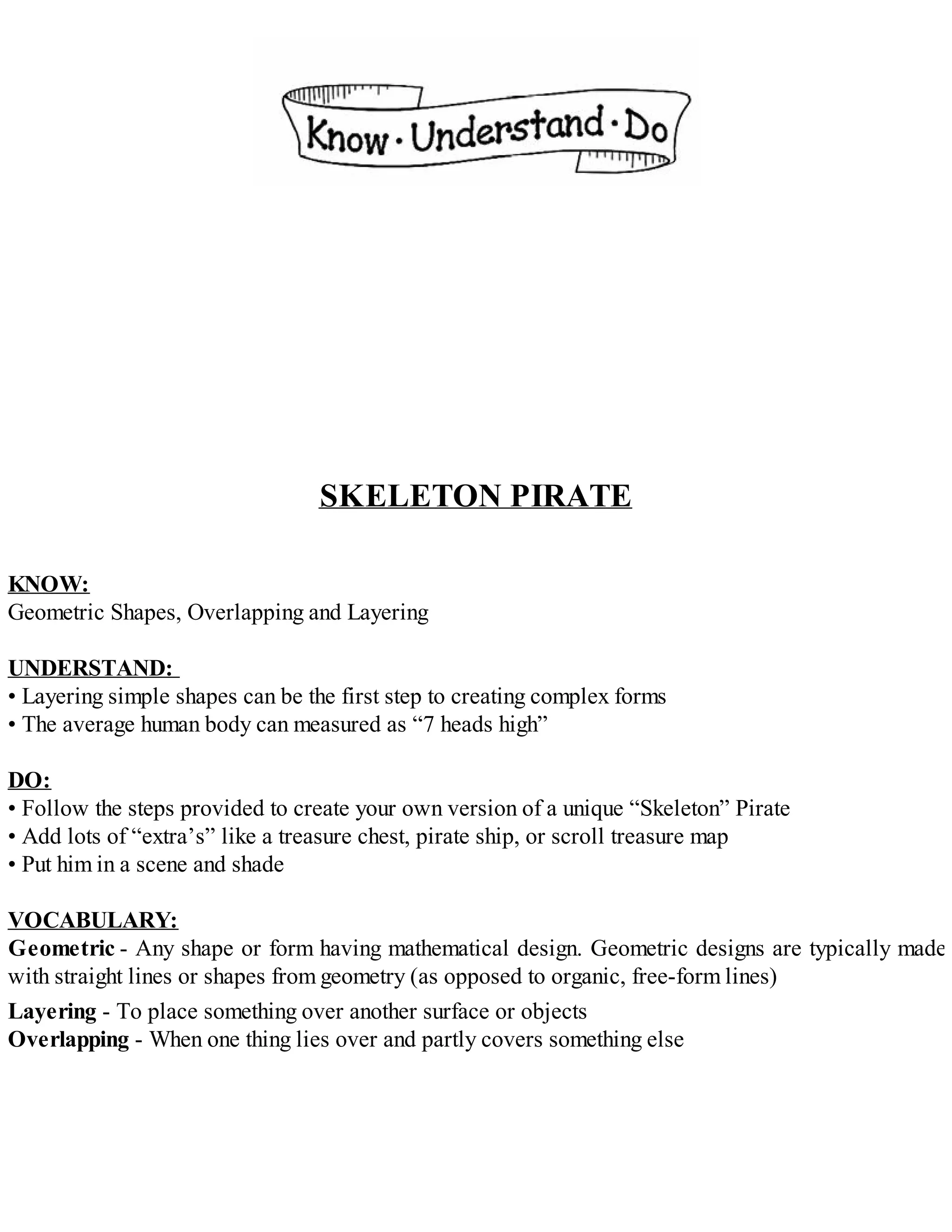 SKELETON PIRATE
KNOW:
Geometric Shapes, Overlapping and Layering
UNDERSTAND:
• Layering simple shapes can be the first step to creating complex forms
• The average human body can measured as “7 heads high”
DO:
• Follow the steps provided to create your own version of a unique “Skeleton” Pirate
• Add lots of “extra’s” like a treasure chest, pirate ship, or scroll treasure map
• Put him in a scene and shade
VOCABULARY:
Geometric - Any shape or form having mathematical design. Geometric designs are typically made
with straight lines or shapes from geometry (as opposed to organic, free-form lines)
Layering - To place something over another surface or objects
Overlapping - When one thing lies over and partly covers something else
 
