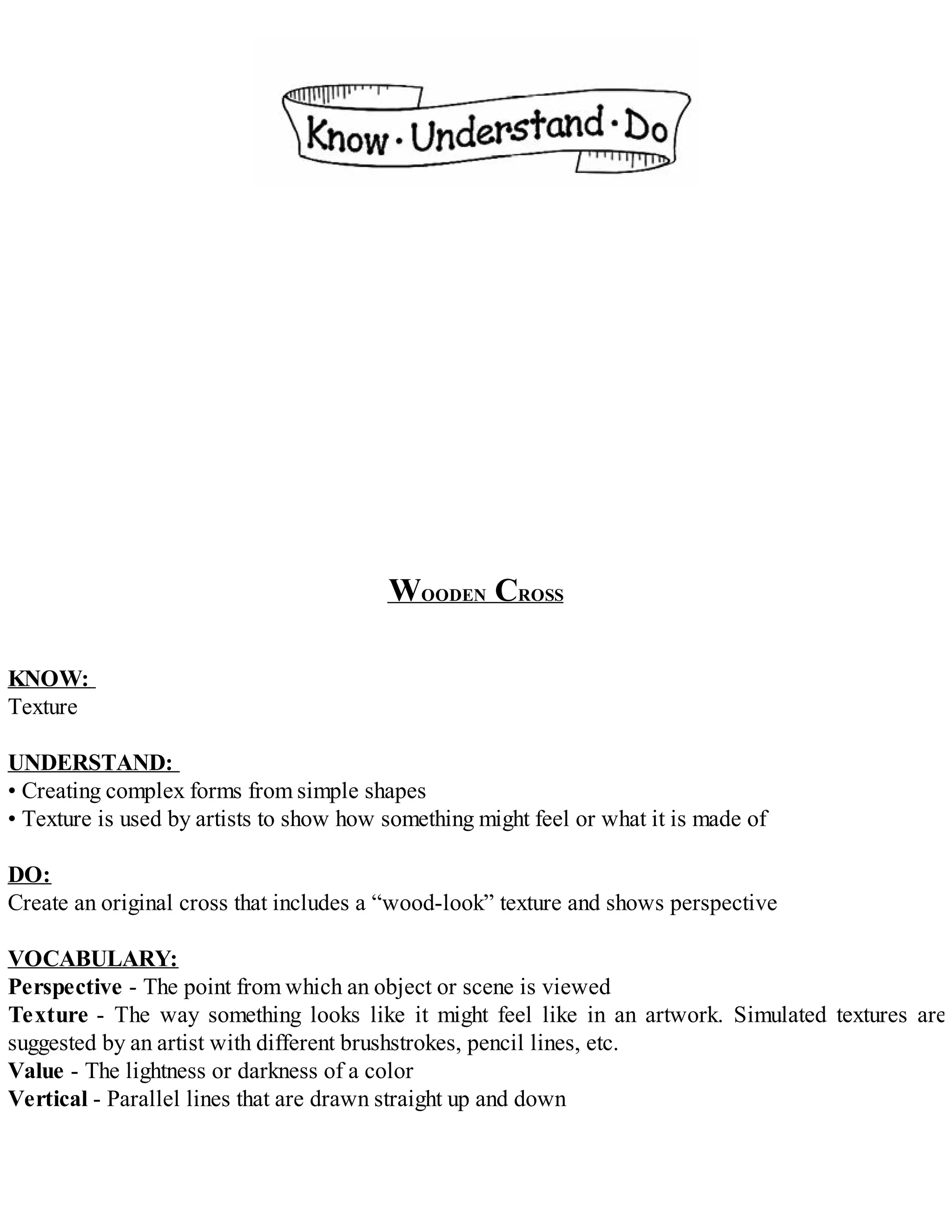 WOODEN CROSS
KNOW:
Texture
UNDERSTAND:
• Creating complex forms from simple shapes
• Texture is used by artists to show how something might feel or what it is made of
DO:
Create an original cross that includes a “wood-look” texture and shows perspective
VOCABULARY:
Perspective - The point from which an object or scene is viewed
Texture - The way something looks like it might feel like in an artwork. Simulated textures are
suggested by an artist with different brushstrokes, pencil lines, etc.
Value - The lightness or darkness of a color
Vertical - Parallel lines that are drawn straight up and down
 
