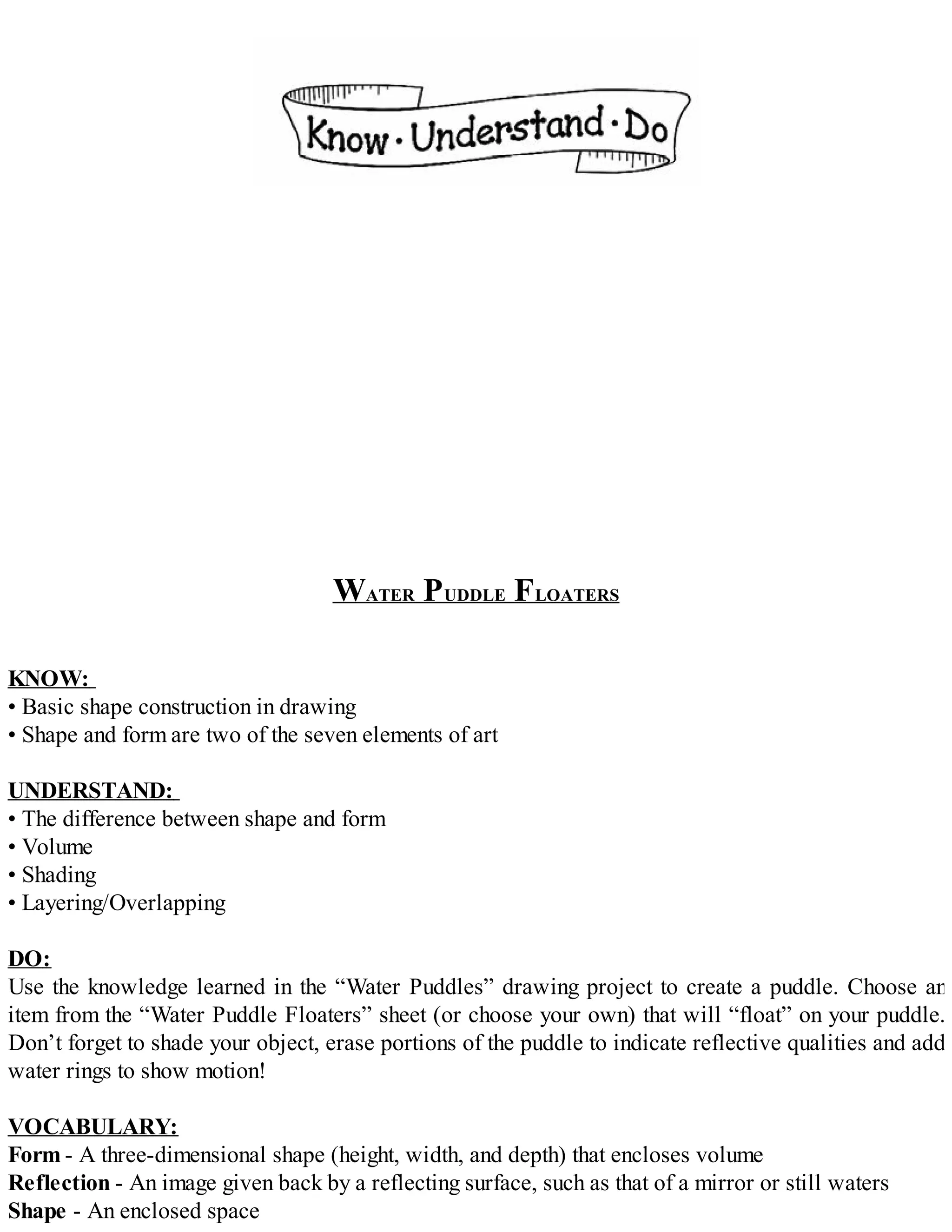 WATER PUDDLE FLOATERS
KNOW:
• Basic shape construction in drawing
• Shape and form are two of the seven elements of art
UNDERSTAND:
• The difference between shape and form
• Volume
• Shading
• Layering/Overlapping
DO:
Use the knowledge learned in the “Water Puddles” drawing project to create a puddle. Choose an
item from the “Water Puddle Floaters” sheet (or choose your own) that will “float” on your puddle.
Don’t forget to shade your object, erase portions of the puddle to indicate reflective qualities and add
water rings to show motion!
VOCABULARY:
Form - A three-dimensional shape (height, width, and depth) that encloses volume
Reflection - An image given back by a reflecting surface, such as that of a mirror or still waters
Shape - An enclosed space
 