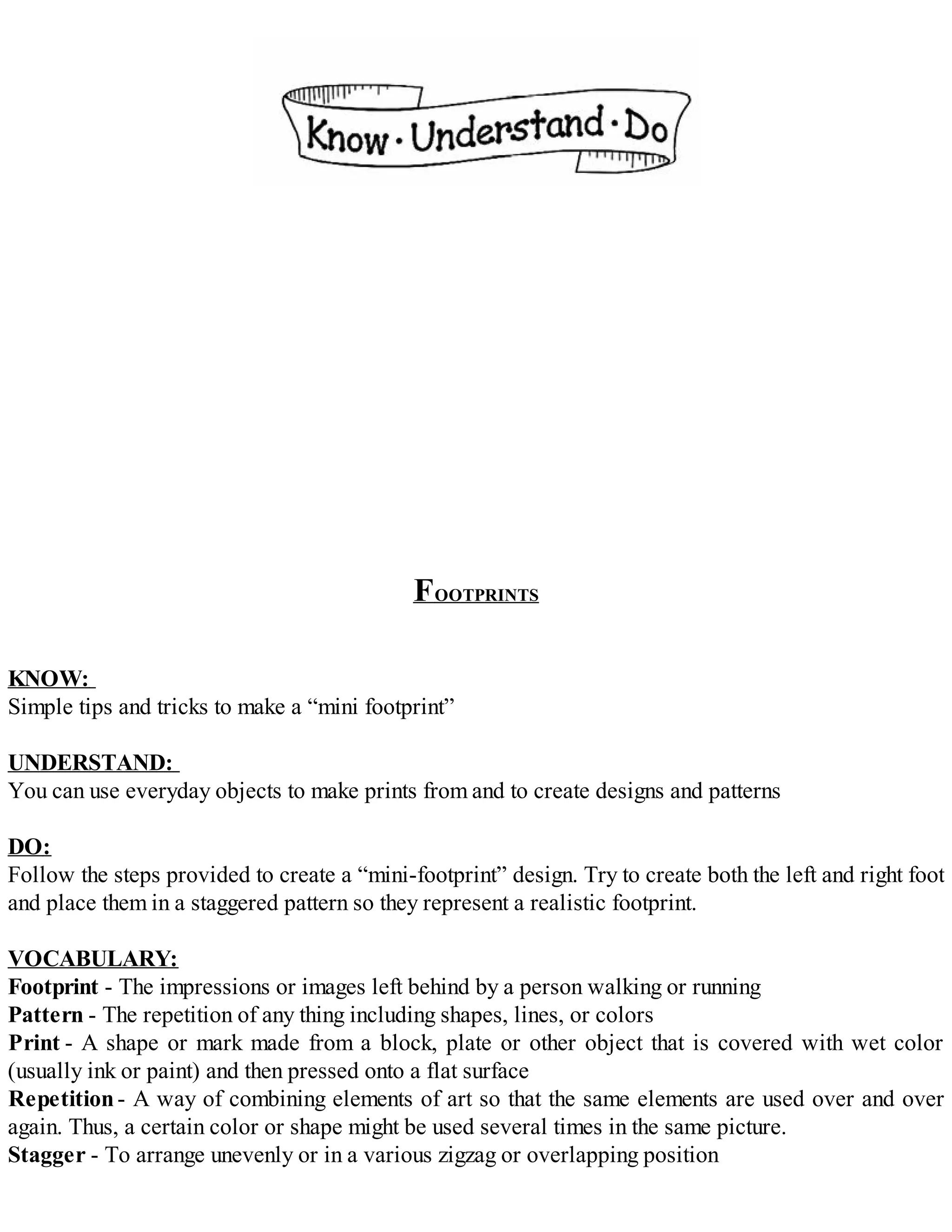 FOOTPRINTS
KNOW:
Simple tips and tricks to make a “mini footprint”
UNDERSTAND:
You can use everyday objects to make prints from and to create designs and patterns
DO:
Follow the steps provided to create a “mini-footprint” design. Try to create both the left and right foot
and place them in a staggered pattern so they represent a realistic footprint.
VOCABULARY:
Footprint - The impressions or images left behind by a person walking or running
Pattern - The repetition of any thing including shapes, lines, or colors
Print - A shape or mark made from a block, plate or other object that is covered with wet color
(usually ink or paint) and then pressed onto a flat surface
Repetition- A way of combining elements of art so that the same elements are used over and over
again. Thus, a certain color or shape might be used several times in the same picture.
Stagger - To arrange unevenly or in a various zigzag or overlapping position
 