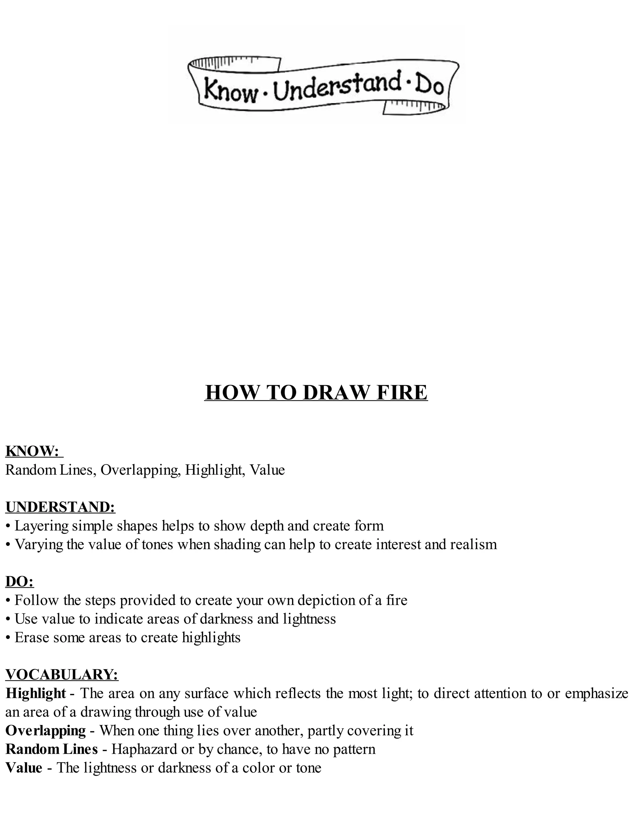 HOW TO DRAW FIRE
KNOW:
Random Lines, Overlapping, Highlight, Value
UNDERSTAND:
• Layering simple shapes helps to show depth and create form
• Varying the value of tones when shading can help to create interest and realism
DO:
• Follow the steps provided to create your own depiction of a fire
• Use value to indicate areas of darkness and lightness
• Erase some areas to create highlights
VOCABULARY:
Highlight - The area on any surface which reflects the most light; to direct attention to or emphasize
an area of a drawing through use of value
Overlapping - When one thing lies over another, partly covering it
Random Lines - Haphazard or by chance, to have no pattern
Value - The lightness or darkness of a color or tone
 