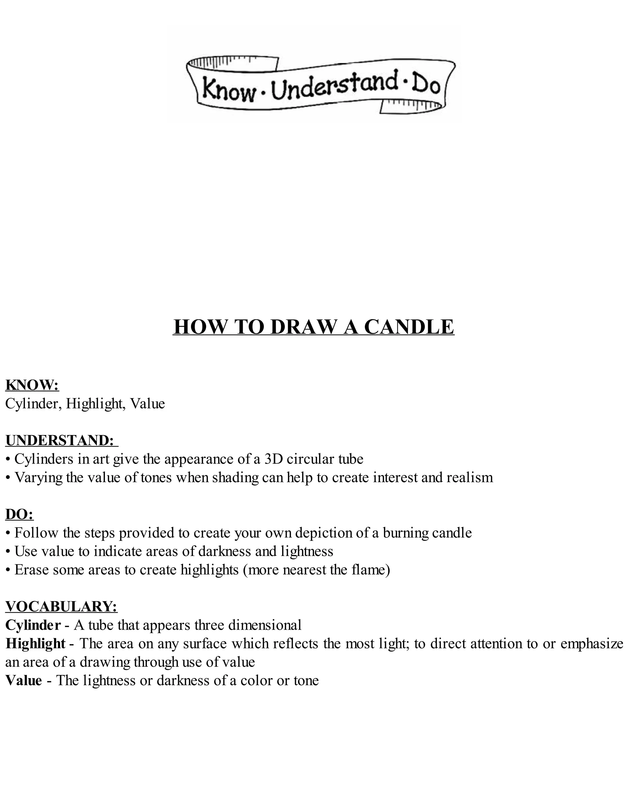 HOW TO DRAW A CANDLE
KNOW:
Cylinder, Highlight, Value
UNDERSTAND:
• Cylinders in art give the appearance of a 3D circular tube
• Varying the value of tones when shading can help to create interest and realism
DO:
• Follow the steps provided to create your own depiction of a burning candle
• Use value to indicate areas of darkness and lightness
• Erase some areas to create highlights (more nearest the flame)
VOCABULARY:
Cylinder - A tube that appears three dimensional
Highlight - The area on any surface which reflects the most light; to direct attention to or emphasize
an area of a drawing through use of value
Value - The lightness or darkness of a color or tone
 