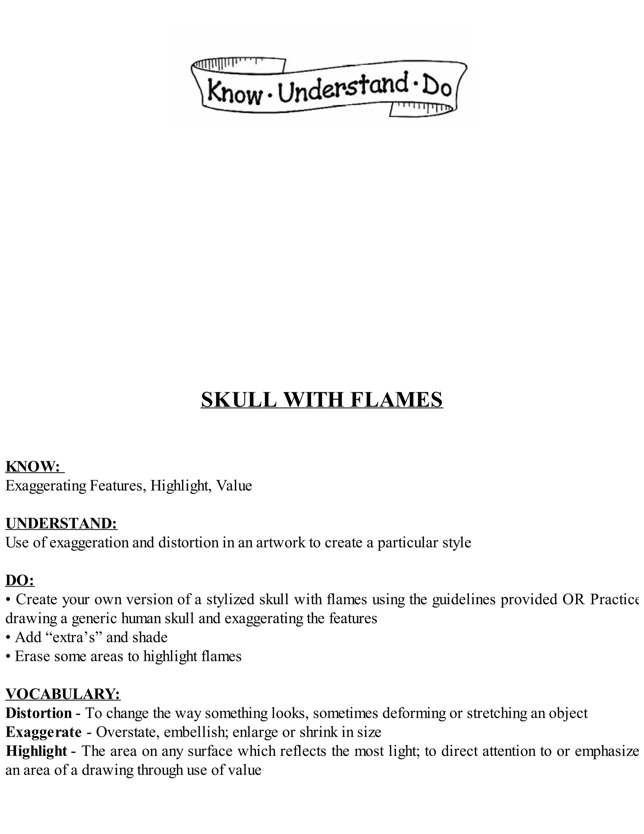 SKULL WITH FLAMES
KNOW:
Exaggerating Features, Highlight, Value
UNDERSTAND:
Use of exaggeration and distortion in an artwork to create a particular style
DO:
• Create your own version of a stylized skull with flames using the guidelines provided OR Practice
drawing a generic human skull and exaggerating the features
• Add “extra’s” and shade
• Erase some areas to highlight flames
VOCABULARY:
Distortion - To change the way something looks, sometimes deforming or stretching an object
Exaggerate - Overstate, embellish; enlarge or shrink in size
Highlight - The area on any surface which reflects the most light; to direct attention to or emphasize
an area of a drawing through use of value
 