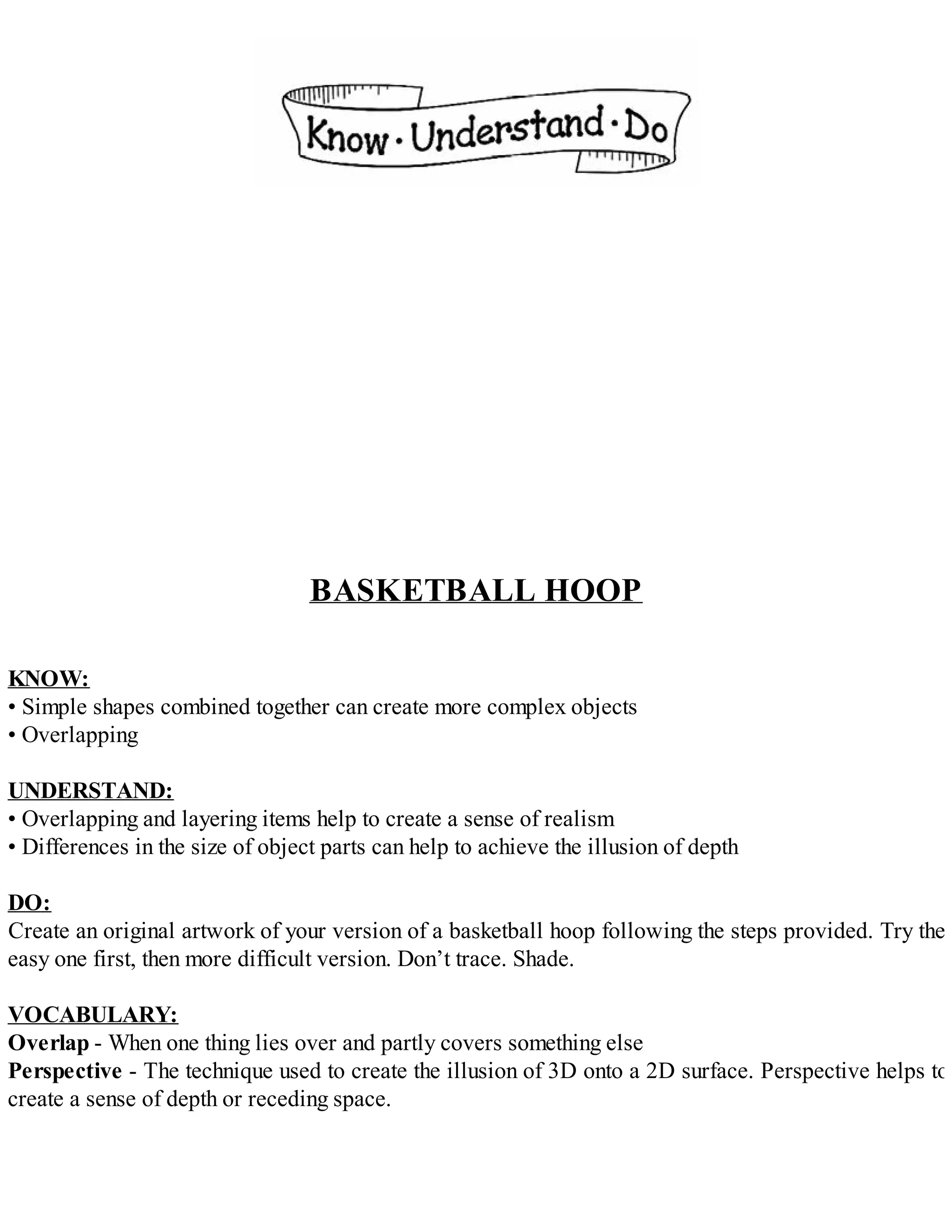 BASKETBALL HOOP
KNOW:
• Simple shapes combined together can create more complex objects
• Overlapping
UNDERSTAND:
• Overlapping and layering items help to create a sense of realism
• Differences in the size of object parts can help to achieve the illusion of depth
DO:
Create an original artwork of your version of a basketball hoop following the steps provided. Try the
easy one first, then more difficult version. Don’t trace. Shade.
VOCABULARY:
Overlap - When one thing lies over and partly covers something else
Perspective - The technique used to create the illusion of 3D onto a 2D surface. Perspective helps to
create a sense of depth or receding space.
 
