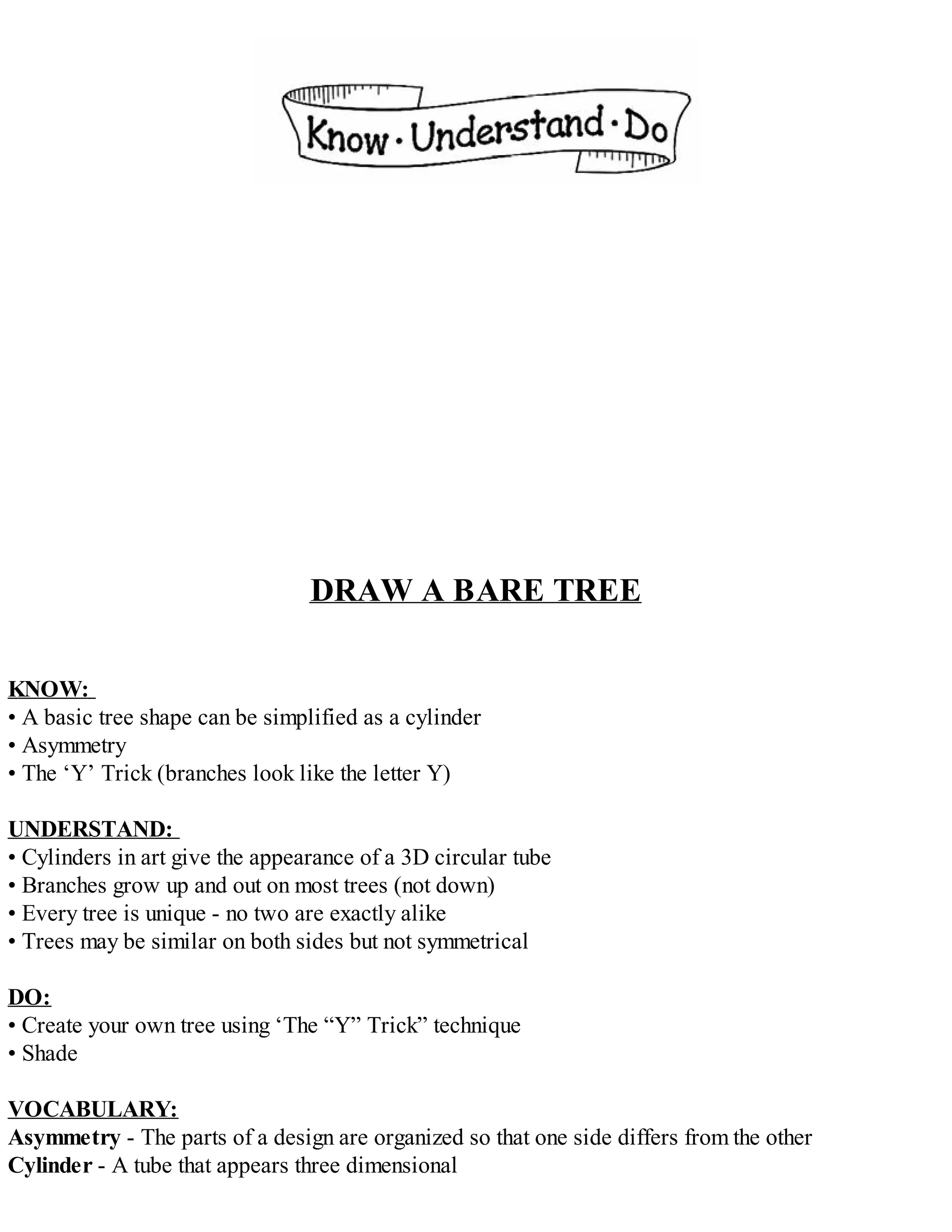 DRAW A BARE TREE
KNOW:
• A basic tree shape can be simplified as a cylinder
• Asymmetry
• The ‘Y’ Trick (branches look like the letter Y)
UNDERSTAND:
• Cylinders in art give the appearance of a 3D circular tube
• Branches grow up and out on most trees (not down)
• Every tree is unique - no two are exactly alike
• Trees may be similar on both sides but not symmetrical
DO:
• Create your own tree using ‘The “Y” Trick” technique
• Shade
VOCABULARY:
Asymmetry - The parts of a design are organized so that one side differs from the other
Cylinder - A tube that appears three dimensional
 