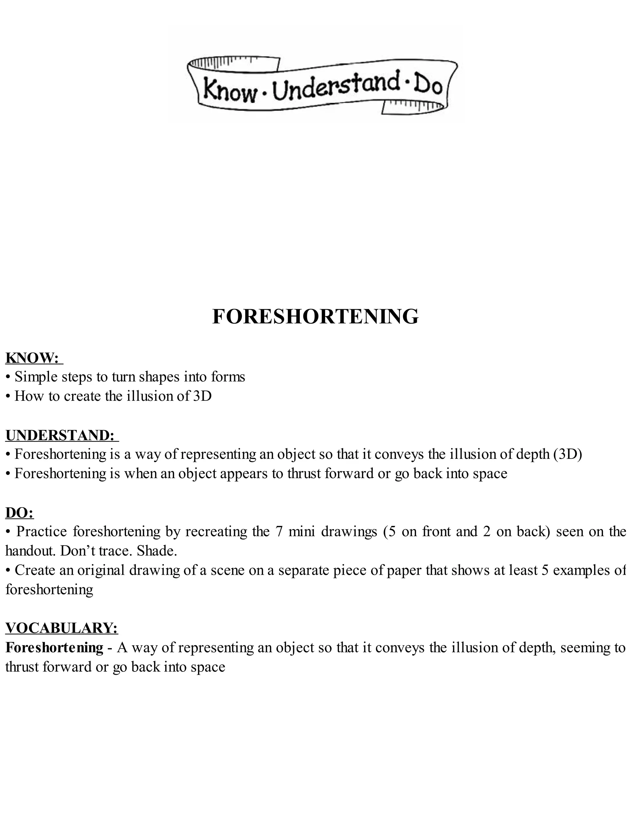FORESHORTENING
KNOW:
• Simple steps to turn shapes into forms
• How to create the illusion of 3D
UNDERSTAND:
• Foreshortening is a way of representing an object so that it conveys the illusion of depth (3D)
• Foreshortening is when an object appears to thrust forward or go back into space
DO:
• Practice foreshortening by recreating the 7 mini drawings (5 on front and 2 on back) seen on the
handout. Don’t trace. Shade.
• Create an original drawing of a scene on a separate piece of paper that shows at least 5 examples of
foreshortening
VOCABULARY:
Foreshortening - A way of representing an object so that it conveys the illusion of depth, seeming to
thrust forward or go back into space
 