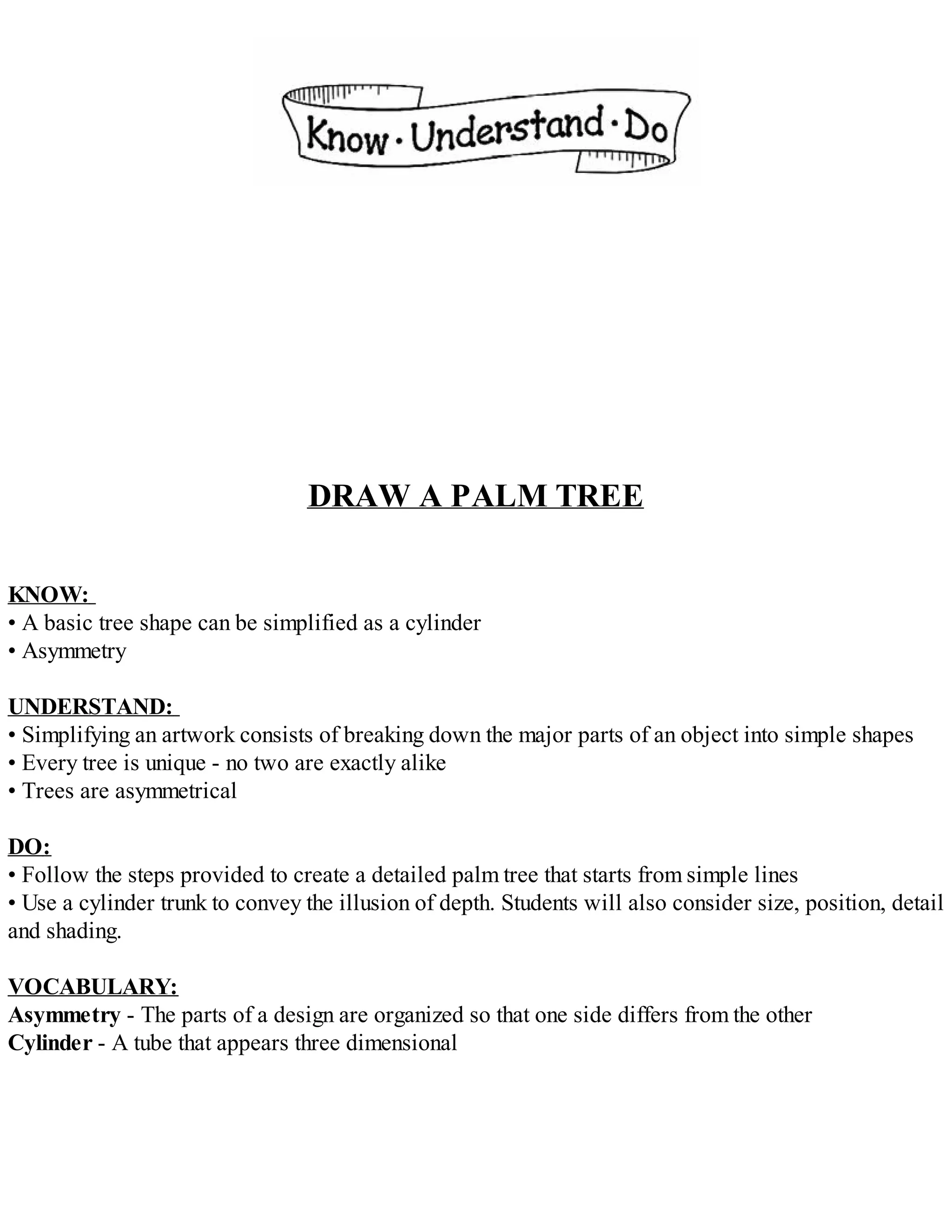 DRAW A PALM TREE
KNOW:
• A basic tree shape can be simplified as a cylinder
• Asymmetry
UNDERSTAND:
• Simplifying an artwork consists of breaking down the major parts of an object into simple shapes
• Every tree is unique - no two are exactly alike
• Trees are asymmetrical
DO:
• Follow the steps provided to create a detailed palm tree that starts from simple lines
• Use a cylinder trunk to convey the illusion of depth. Students will also consider size, position, detail
and shading.
VOCABULARY:
Asymmetry - The parts of a design are organized so that one side differs from the other
Cylinder - A tube that appears three dimensional
 
