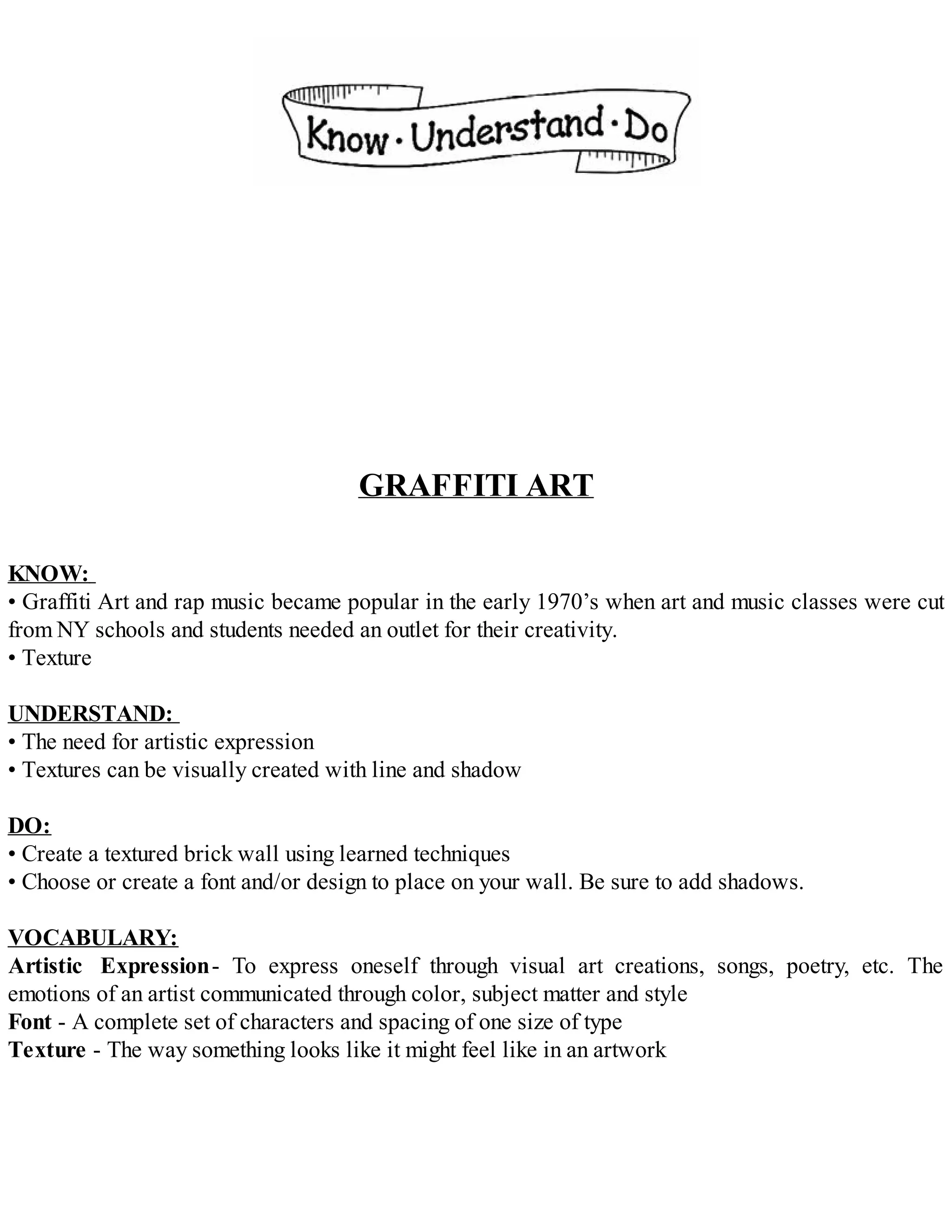 GRAFFITI ART
KNOW:
• Graffiti Art and rap music became popular in the early 1970’s when art and music classes were cut
from NY schools and students needed an outlet for their creativity.
• Texture
UNDERSTAND:
• The need for artistic expression
• Textures can be visually created with line and shadow
DO:
• Create a textured brick wall using learned techniques
• Choose or create a font and/or design to place on your wall. Be sure to add shadows.
VOCABULARY:
Artistic Expression- To express oneself through visual art creations, songs, poetry, etc. The
emotions of an artist communicated through color, subject matter and style
Font - A complete set of characters and spacing of one size of type
Texture - The way something looks like it might feel like in an artwork
 